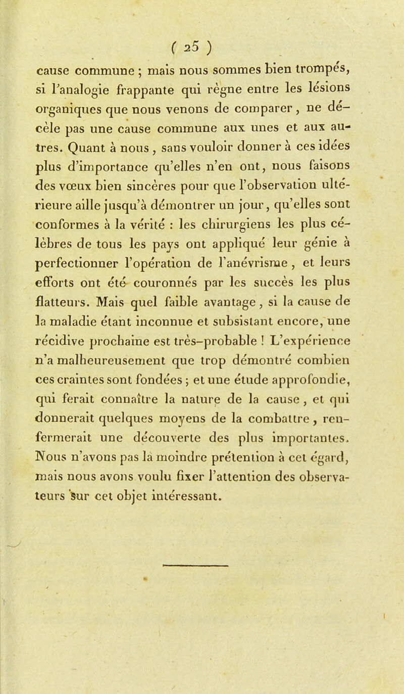 cause commune ; mais nous sommes bien trompes, si l'analogie frappante qui règne entre les lésions organiques que nous venons de comparer, ne dé- cèle pas une cause commune aux unes et aux au- tres. Quant à nous , sans vouloir donner à ces idées plus d'importance qu'elles n'en ont, nous faisons des vœux bien sincères pour que l'observation ulté- rieure aille jusqu'à démontrer un jour, qu'elles sont conformes à la vérité : les chirurgiens les plus cé- lèbres de tous les pays ont appliqué leur génie à perfectionner l'opération de Tanévrisme , et leurs efforts ont été couronnés par les succès les plus flatteurs. Mais quel faible avantage, si la cause de la maladie étant inconnue et subsistant encore, une récidive prochaine est très-probable ! L'expérience n'a malheureusement que trop démontré combien ces craintes sont fondées ; et une étude approfondie, qui ferait connaître la nature de la cause, et qui donnerait quelques moyens de la combattre, ren- fermerait une découverte des plus importantes. Nous n'avons pas la moindre prétention à cet égard, mais nous avons voulu fixer l'attention des observa- teurs Sur cet objet intéressant.