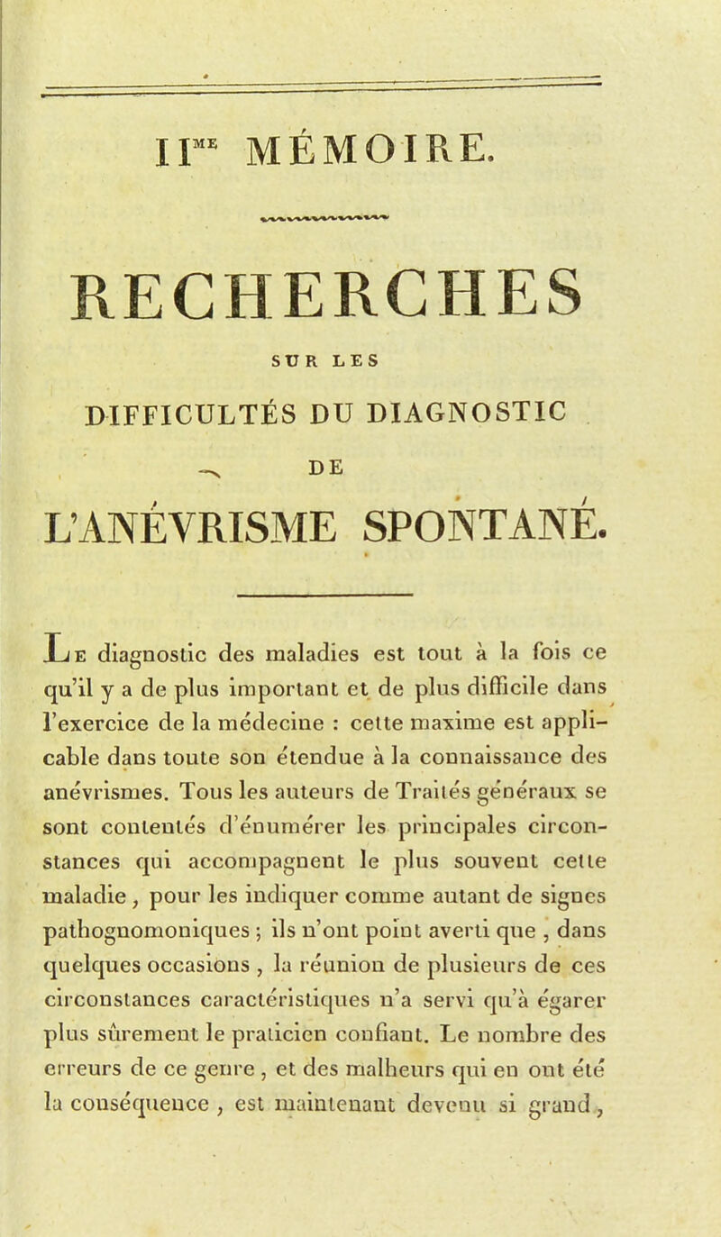 IF* MÉMOIRE. RECHERCHES SUR LES DIFFICULTÉS DU DIAGNOSTIC DE L'ANÉVRISME SPONTANÉ. Le diagnostic des maladies est tout à la fois ce qu'il y a de plus important et de plus difficile dans l'exercice de la médecine : celte maxime est appli- cable dans toute son étendue à la connaissance des anévrismes. Tous les auteurs de Traités généraux se sont contentés d'énumérer les principales circon- stances qui accompagnent le plus souvent cette maladie , pour les indiquer comme autant de signes patlîognomoniques ; ils n'ont point averti que , dans quelques occasions , la réunion de plusieurs de ces circonstances caractéristiques n'a servi qu'à égarer plus sûrement le praticien confiant. Le nombre des erreurs de ce genre , et des malheurs qui en ont été la conséquence , est maintenant devenu si grand,