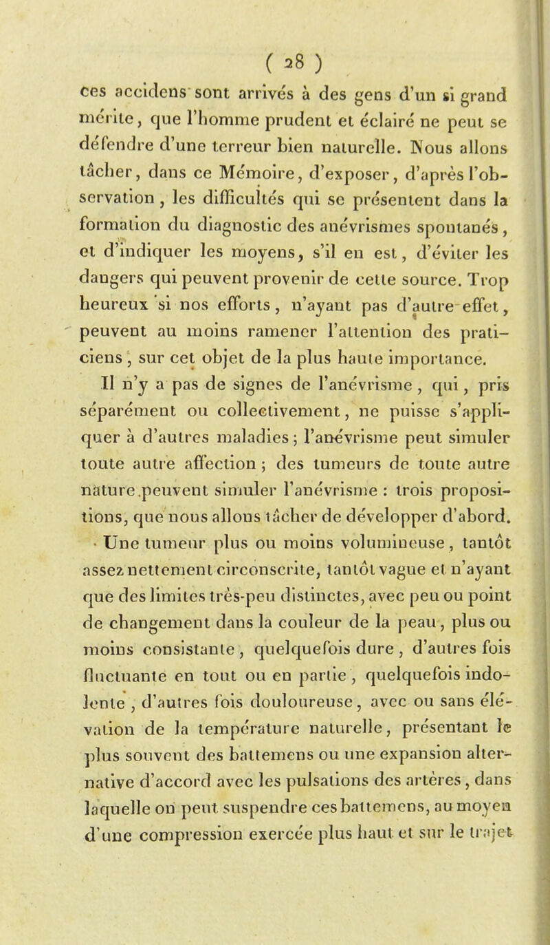 ( ^8 ) ces accidcns sont arrivés à des gens d'un si grand mérite, que l'homme prudent et éclairé ne peut se défendre d'une terreur bien naturelle. Nous allons lâcher, dans ce Mémoire, d'exposer, d'après l'ob- servation , les difficultés qui se présentent dans la formation du diagnostic des anévrismes spontanés, et d'indiquer les moyens, s'il en est, d'éviter les dangers qui peuvent provenir de cette source. Trop heureux si nos efforts, n'ayant pas d'autre-effet, peuvent au moins ramener l'attention des prati- ciens , sur cet objet de la plus haute importance. Il n'y a pas de signes de l'anévrisme, qui, pris séparément ou collectivement, ne puisse s'appli- quer à d'autres maladies ; l'anévrisme peut simuler toute autre affection ; des tumeurs de toute autre nature .peuvent simuler l'anévrisme : trois proposi- tions, que nous allons lâcher de développer d'abord. • Une tumeur plus ou moins volunnnouse, tantôt assez nettement circonscrite, tantôt vague et n'ayant que des limites très-peu distinctes, avec peu ou point de changement dans la couleur de la peau, plus ou moins consistante, quelquefois dure , d'autres fois fluctuante en tout ou en partie, quelquefois indo- lente , d'autres fois douloureuse, avec ou sans élé- vation de la température naturelle, présentant le plus souvent des battemens ou une expansion alter- native d'accord avec les pulsations des artères, dans laquelle on peut suspendre ces battemens, au moyen d'une compression exercée plus haut et sur le trajet