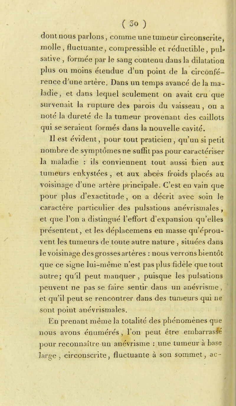 dont nous parlons, comme une tumeur circonscrite, molle, fluctuante, compressible et réductible, pul- salive , formée par le sang contenu dans la dilatation plus ou moins étendue d'un point de la circonfé- rence d'une artère. Dans un temps avancé de la ma- ladie, et dans lequel seulement on avait cru que survenait la rupture des parois du vaisseau, on a noté la dureté de la tumeur provenant des caillots qui se seraient formés dans la nouvelle cavité. Il est évident, pour tout praticien , qu'un si petit nombre de symptômes ne suffit pas pour caractériser la maladie : ils conviennent tout aussi fcien aux tumeurs enkystées , et aux abcès froids placés au voisinage d'une artère principale. C'est en vain que pour plus d'exactitude, on a décrit avec soin le caractère particulier des pulsations anévrismales , et que l'on a distingué l'effort d'expansion qu'elles présentent, et les déplacemens en masse qu'éprou- vent les tumeurs de toute autre nature , situées dans le voisinage des grosses artères : nous verrons bientôt que ce signe lui-même n'est pas plus fidèle q>ie tout autre; qu'il peut manquer, puisque les pulsations peuvent ne pas se faire sentir dans un auévrisme, et qu'il peut se rencontrer dans des tumeurs qui ne sont point anévrismales. En prenant même la totalité des phénomènes que nous avons énumérés, l'on peut être embarrassé pour reconnaître un anévrisme : ime tumeur à base Jaree , circonscrite, fluctuante à son sommet, ac-