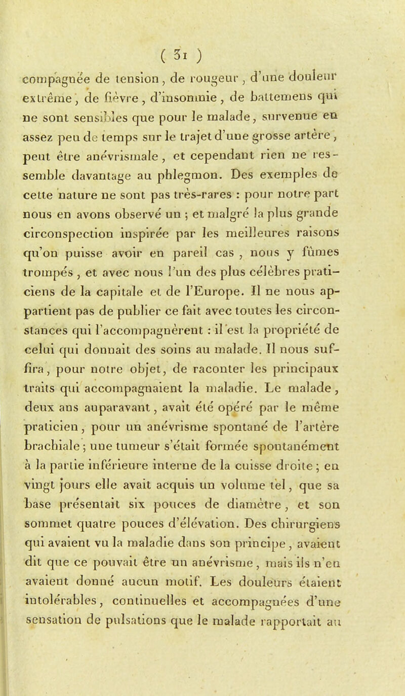 comp'agnëe de tension , de rougeur , d'une douleur extrême, de fièvre, d'insomnie, de baltemens qm De sont sensibles que pour le malade, survenue ea assez peu de temps sur le trajet d'une grosse artère, peut être anévrismale, et cependant rien ne res- semble davantage au phlegmon. Des exemples de cette nature ne sont pas très-rares : pour notre part nous en avons observé un ; et malgré la plus grande circonspection inspirée par les meilleures raisons qu'on puisse avoir en pareil cas , nous y fûmes trompés , et avec nous l'un des plus célèbres prati- ciens de la capitale et de l'Europe. Il ne nous ap- partient pas de publier ce fait avec toutes les circon- stances qui l'accompagnèrent : il est la propriété de celui qui donnait des soins au malade. Il nous suf- fira, pour noire objet, de raconter les principaux traits qui accompagnaient la maladie. Le malade, deux ans auparavant, avait été opéré par le même praticien, pour un anévrisme spontané de l'artère brachiale ; une tumeur s'était formée spontanément à la partie inférieure interne de la cuisse droite ; eu vingt jours elle avait acquis un volume tel, que sa base présentait six pouces de diamètre, et son sommet quatre pouces d'élévation. Des chirurgiens qui avaient vu la maladie dans son principe , avaient dit que ce pouvait être tm anévrisme, mais ils n'en avaient donné aucun motif. Les douleurs étaient intolérables, continuelles et accompagnées d'une sensation de pulsations que le malade rapportait au