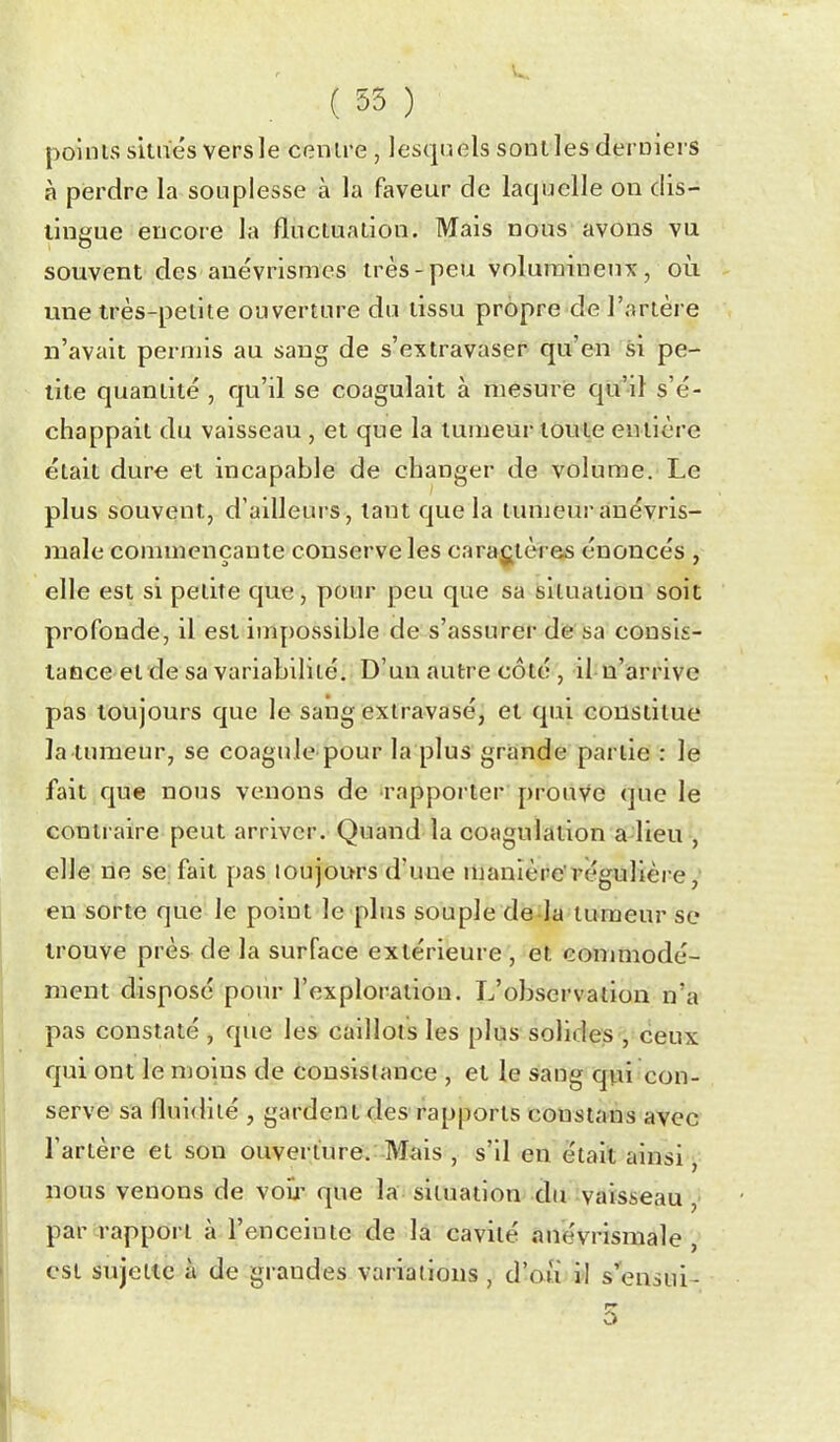 ( 55 ) poinis situes vers le centre , lesquels sont les deruiers à perdre la souplesse à la faveur de laquelle on dis- tingue encore la fluctuation. Mais nous avons vu souvent des auévrismes irès-peu volumineux, où une très-petite ouverture du tissu propre de l'artère n'avait permis au sang de s'extravaser qu'en si pe- tite quantité , qu'il se coagulait à mesure qu'il s'é- chappait du vaisseau , et que la tumeur toute entière était dure et incapable de changer de volume. Le plus souvent, d'ailleurs, tant que la tumeur anévris- male commençante conserve les caraj^tères énoncés , elle est si petite que, pour peti que sa situation soit profonde, il est imy)Ossible de s'assurer de sa consis- taûce et de sa variabilité. D'un autre côté , il n'iarrivc pas toujours que le sang extravasé, et qui constitue latumeur, se coagule pour la plus grande partie : le fait que nous venons de rapporter prouve que le contraire peut arriver. Quand la coagulation a lieu , elle lie se; fait pas toujours d'une nianière'régulière, en sorte que le point le plus souple de la tumeur se trouve près de la surface extérieure , et conmiodé- ment disposé pour l'exploration. L'observation n'a pas constaté , que les caillots les plus solides , ceux qui ont le moins de consistance , et le sang qvii con- serve sa fluidité , gardent des rapports consians avec l'artère et son ouverture.: Mais , s'il en était ainsi ^ nous venons de voij' que la situation du :vaisseau ■ par rapport à l'enceinte de la cavité ânévrismale est sujette à de grandes variations , d'au il s'ensui- o