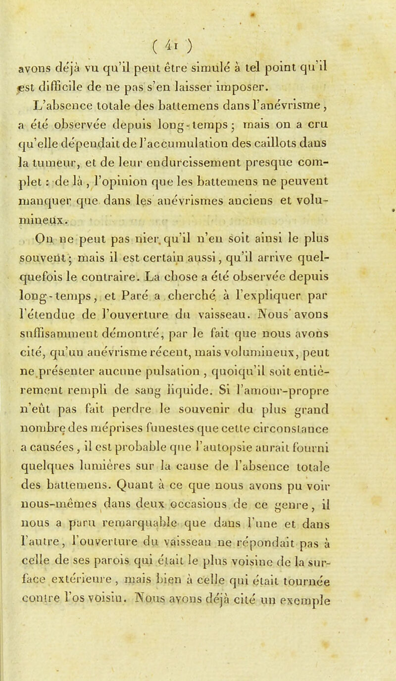 ( /^-^ ) avons déjà vu qu'il peut être simulé à tel point qu'il jest cllflGcile de ne pas s'en laisser imposer. L'absence totale des bailemens dansl'anévrisme , a été observée depuis long-temps j mais on a cru qu'elle dépendait de l'accumulation des caillots dans la tumeur, et de leur endurcissement presque com- plet : de là , l'opinion que les battemens ne peuvent manquer que dans les anévrismes anciens et volu- niineux. , Qu; ne peut pas nier, qu'il n'eu soit ainsi le plus souvent 5 mais il est certain aussi, qu'il arrive quel- quefois le contraire. La cbose a été observée depuis long-temps, et Paré a cberché, à l'expliquer par l'étendue de l'ouverture da vaisseau. Nous avons suffisamment démontré, par le fait que nous avons cité, qu'un anévrisme récent, mais volumineux, peut ne.présenter aucune pulsation , quoiqu'il soit entiè- rement rempli de sang liquide. Si l'amour-propre n'eût pas fait perdre le souvenir du plus grand nombre des méprises funestes que cette circonstance a causées, il est probable que l'autopsie aurait fourni quelques lumières sur la cause de l'absence totale des battemens. Quant à ce que nous avons pu voir nous-mêmes dans deux occasions de ce genre, il nous a paru remarquable que dans l'une et dans l'autre, l'ouverlure du vaisseau ne répondait pas à celle de ses parois qui était le plus voisine de la sur- face extérieure , mais bien à celle qui était tournée contre l'os voisin. Nous ayons déjà cité un exemple