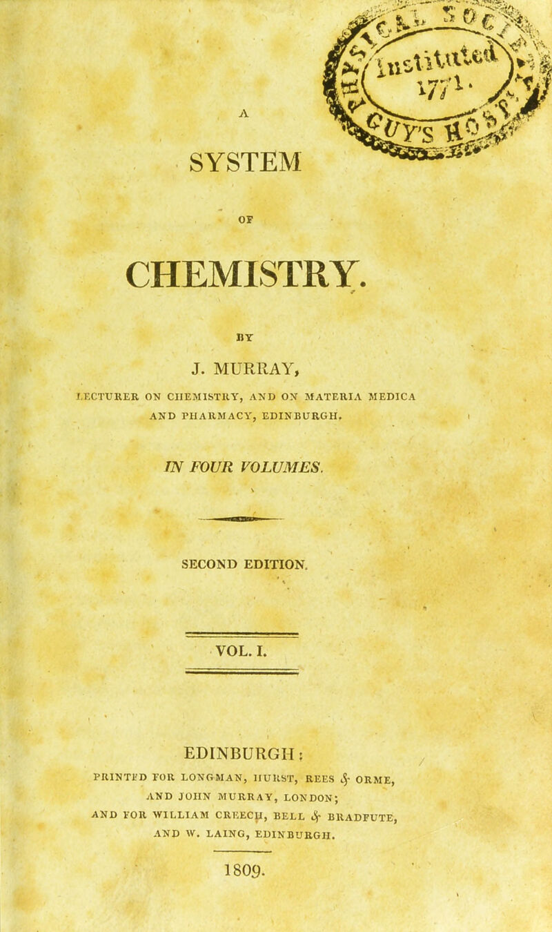 BY J. MURRAY, I.FXTURER ON CHEMISTRY, AND ON MATERIA MEDICA AND PHARMACY, EDINBURGH. TN FOUR VOLUMES. SECOND EDITION. VOL. I. EDINBURGH: PUINTI'D FOR LONGMAN, IIUHST, REES ^' ORME, AND JOHN MURRAY, LONDON; AND VOR WILLIAM CREEC}i, BELL Sr BRADFUTE, AND W. LAING, EDINBURGH. 1809.