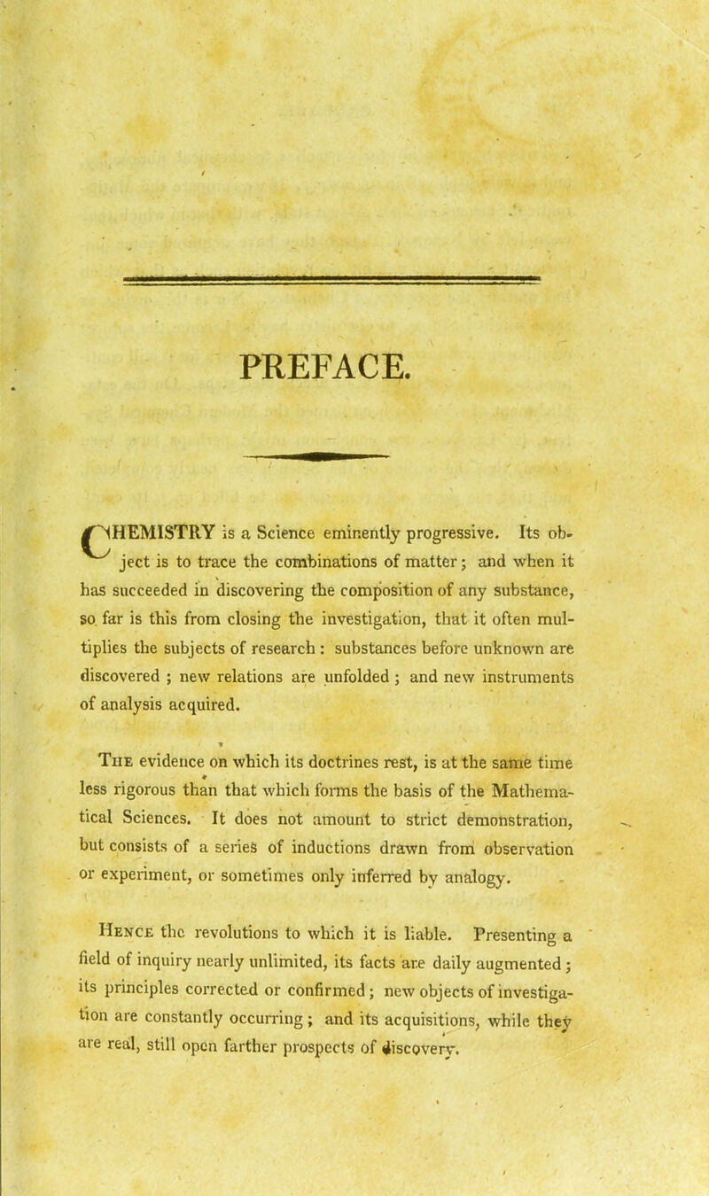 PREFACE. /CHEMISTRY is a Science eminently progressive. Its ob- ject is to trace the combinations of matter; and when it has succeeded in discovering the composition of any substance, so far is this from closing the investigation, that it often mul- tiplies the subjects of research : substances before unknown are discovered ; new relations are unfolded; and new instruments of analysis acquired. The evidence on which its doctrines rest, is at the same time less rigorous than that which foi-ms the basis of the Mathema- tical Sciences. It does not amount to strict demonstration, but consists of a series of inductions drawn from observation or experiment, or sometimes only inferred by analogy. Hence the revolutions to which it is liable. Presenting a field of inquiry nearly unlimited, its facts are daily augmented ; Us principles corrected or confirmed; new objects of investiga- tion are constantly occurring; and its acquisitions, while the^' are real, still open farther prospects of discovery.