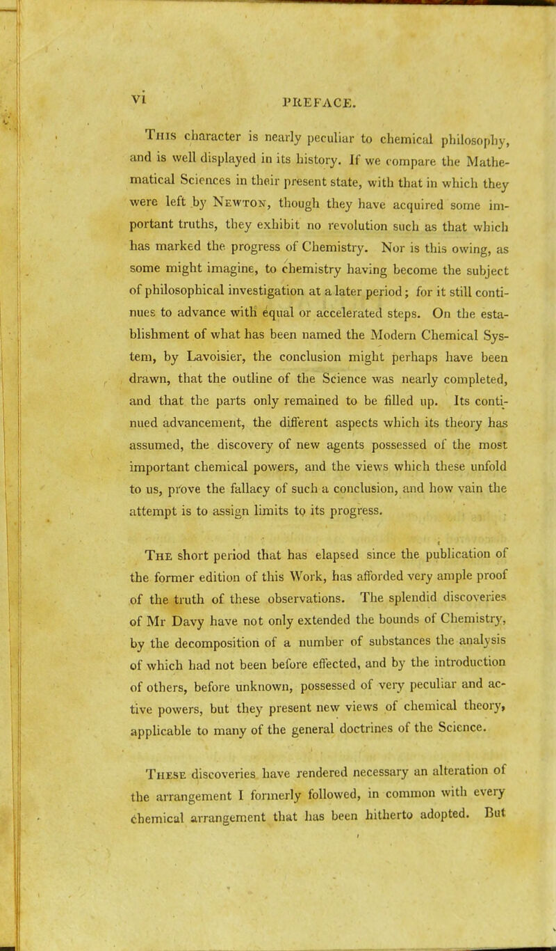 PREFACE. This character is nearly peculiar to chemical philosophy, and is well displayed in its history. If we compare the Mathe- matical Sciences in their present state, with that in which they were left by Newton, though they have acquired some im- portant truths, they exhibit no revolution such as that which has marked the progress of Chemistry. Nor is this owing, as some might imagine, to chemistry having become the subject of philosophical investigation at a later period; for it still conti- nues to advance with equal or accelerated steps. On the esta- blishment of what has been named the Modern Chemical Sys- tem, by Lavoisier, the conclusion might perhaps have been drawn, that the outline of the Science was nearly completed, and that the parts only remained to be filled up. Its conti- nued advancement, the different aspects which its theory has assumed, the discovery of new agents possessed of the most important chemical powers, and the views which these unfold to us, prove the fallacy of such a conclusion, and how vain the attempt is to assign limits tQ its progress. The short period that has elapsed since the publication of the former edition of this Work, has afforded very ample proof of the truth of these observations. The splendid discoveries of Mr Davy have not only extended the bounds of Chemistry, by the decomposition of a number of substances the analysis of which had not been before effected, and by the introduction of others, before unknown, possessed of very peculiar and ac- tive powers, but they present new views of chemical theory, applicable to many of the general doctrines of the Science. These discoveries have rendered necessary an alteration of the arrangement I formerly followed, in common with every chemical arrangement that has been hitherto adopted. But