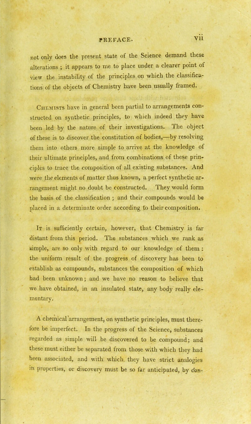 not only does the present state of the Science demand these alterations ; it appears to me to place under a clearer point of view the instability of the principles on which the classifica- tions of the objects of Chemistry have been xisually framed. Chemists have in general been partial to arrangements con- structed on synthetic principles, to which indeed they have been led by the nature of their investigations. The object of these is to discover the constitution of bodies,—by resolving them into others more simple to arrive at the knowledge of their ultimate principles, and from combinations of these prin- ciples to ti-ace the composition of all existing substances. And were the elements of matter thus known, a perfect synthetic ar- rangement might no doubt be constructed. They would form the basis of the classification ; and their compounds would be placed in a determinate order according to their composition. It is sufficiently certain, however, that Chemistry is far distant from this period. The substances which we rank as simple, are so only with regard to our knowledge of them: the uniform result of the progress of discovery has been to establish as compounds, substances the composition of which had been unknown; and we have no reason to believe that we have obtained, in an insulated state, any body really ele- mentary. A chemicararrangement, on synthetic principles, must there- fore be imperfect. In the progress of the Science, substances regarded as simple will be discovered to be compound; and these must either be separated from those with which they had been associated, and with which, they have strict analogies properties, or discoveiy must be so far anticipated, by c'on-