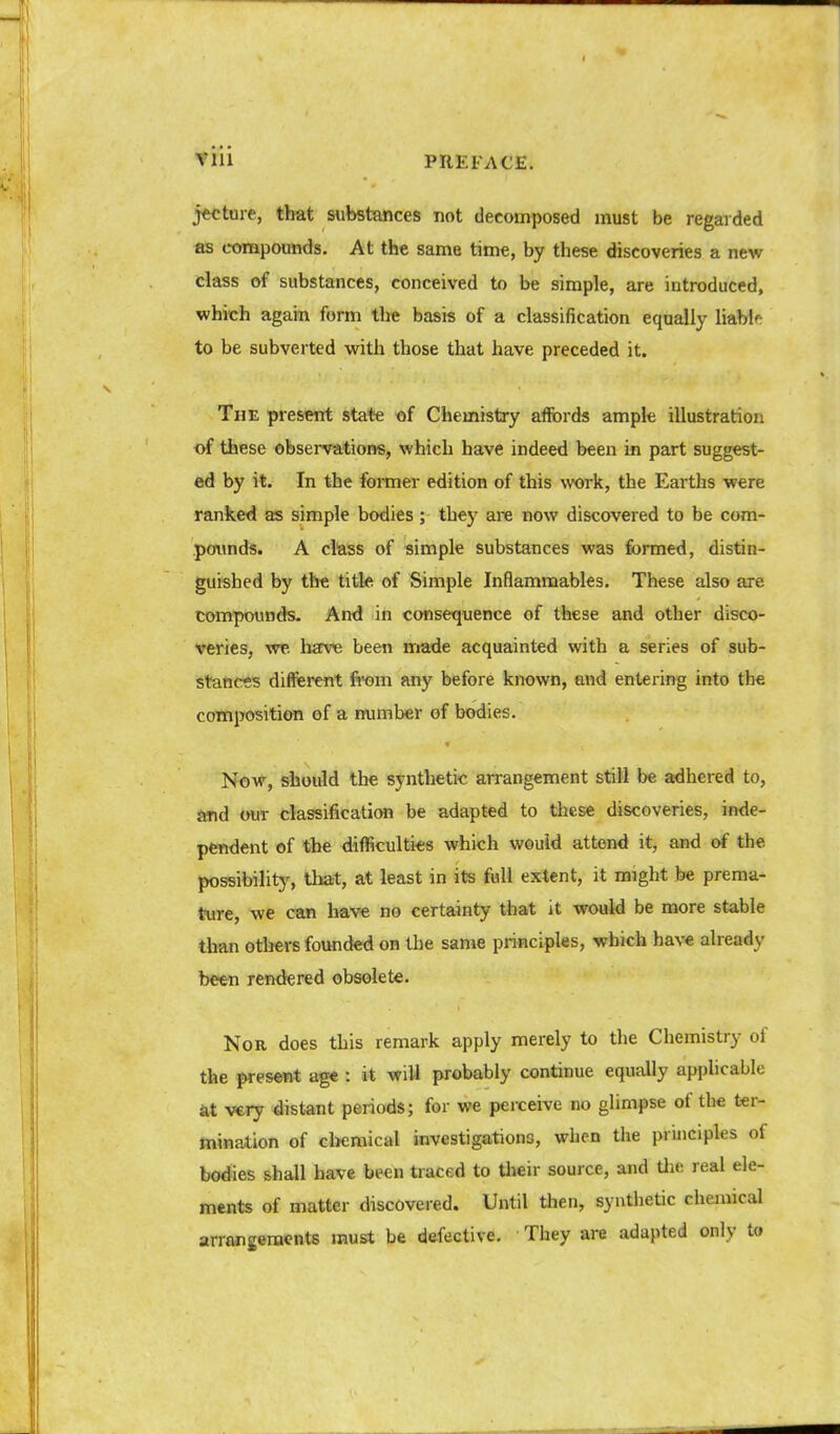 j*cture, that substances not decomposed must be regarded as compounds. At the same time, by these discoveries a new class of substances, conceived to be simple, are introduced, which again form the basis of a classification equally liabl'-: to be subverted with those that have preceded it. The present state of Chemistry aflfords ample illustration of these observations, which have indeed been in part suggest- ed by it. In the former edition of this work, the ELarths were ranked as simple bodies; they are now discovered to be com- pofiinds. A class of simple substances was formed, distin- guished by the title of Simple Inflammables. These also are tompounds- And in consequence of these and other disco- veries, we have been made acquainted with a series of sub- stances different ft'om any before known, and entering into the composition of a number of bodies. Now, should the synthetic arrangement still be a^lhered to, tmd our classificaticHi be adapted to these discoveries, inde- pendent of the difficulties which would attend it, and of the possibility, that, at least in its full extent, it might be prema- ture, we can have no certainty that it would be more stable than otljers founded on the same principles, which have already be«n rendered obsolete. Nor does this remark apply merely to the Chemistry of the present age : it will probably continue equally applicable at very distant periods; for we perceive no glimpse of the ter- mination of cl>emical investigations, when the principles of bodies shall have been traced to their source, and Uu; real ele- ments of matter discovered. Until then, syntlietic chemical arrangements must be defective. They are adapted only to