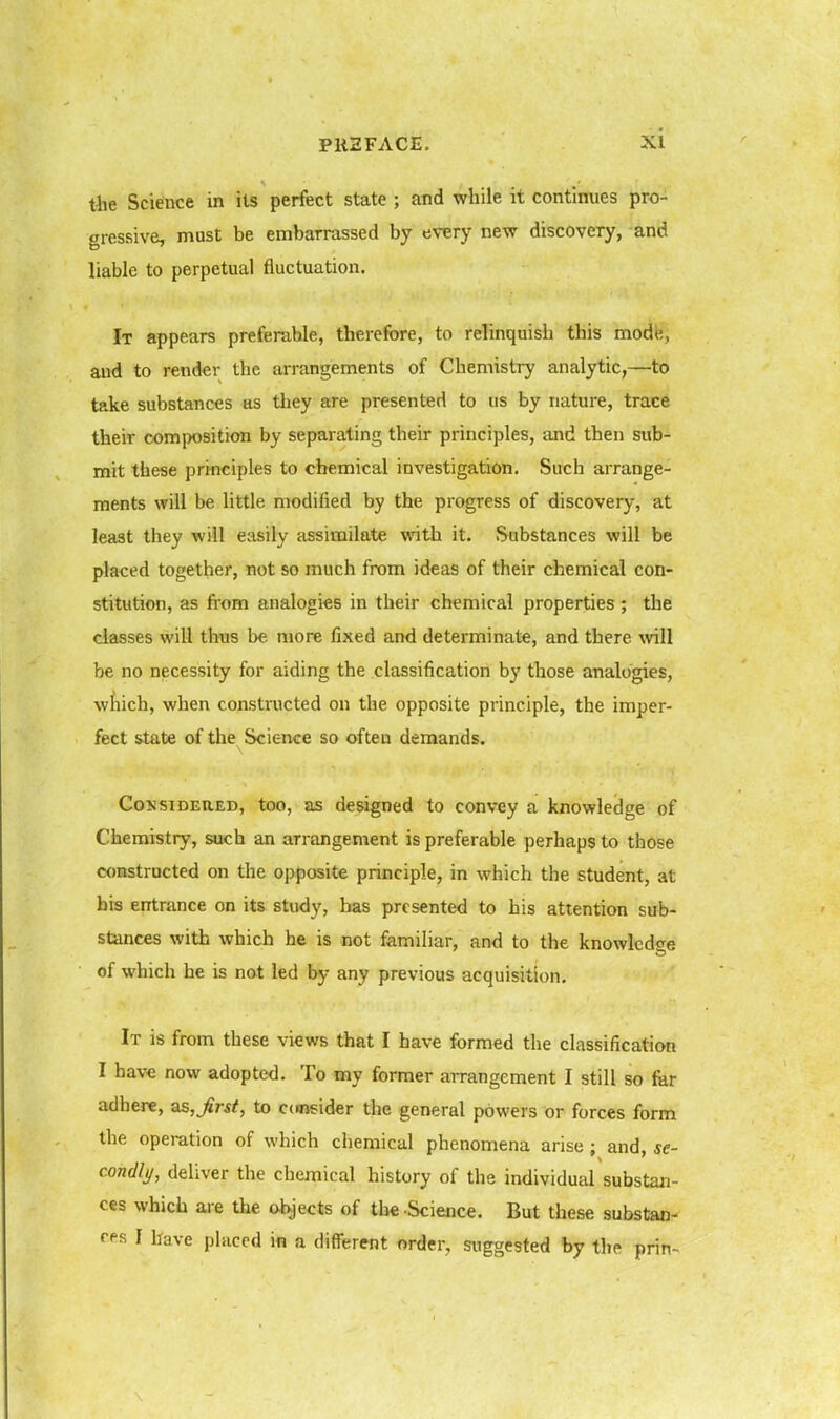 xi tlie Science in its perfect state ; and while it continues pro- gressive, must be embarrassed by every new discovery, and liable to perpetual fluctuation. It appears preferable, therefore, to relinquish this mode, and to render the arrangements of Chemistry analytic,—to take substances as they are presented to us by nature, trace their composition by separating their principles, and then sub- mit these principles to chemical investigation. Such arrange- ments will be little modified by the progress of discovery, at least they will easily assimilate with it. Substances will be placed together, not so much from ideas of their chemical con- stitution, as from analogies in their chemical properties; the classes will thus be more fixed and determinate, and there will be no necessity for aiding the classification by those analogies, which, when constructed on the opposite principle, the imper- fect state of the Science so often demands. CojJsiDEUED, too, as designed to convey a knowledge of Chemistry, such an arrangement is preferable perhaps to those constructed on the opposite principle, in which the student, at his entrance on its study, has presented to his attention sub- stances with which he is not familiar, and to the knowlcd<re of which he is not led by any previous acquisition. It is from these views that I have formed the classification I have now adopted. To my former arrangement I still so far adhere, as,j£r*^, to ccnjsider the general powers or forces form the operation of which chemical phenomena arise ; and, se- condly, deliver the chemical history of the individual substan- ces which are the objects of tlie Science. But these substan- cfs I have placed in a diflFerent order, suggested by the prin-