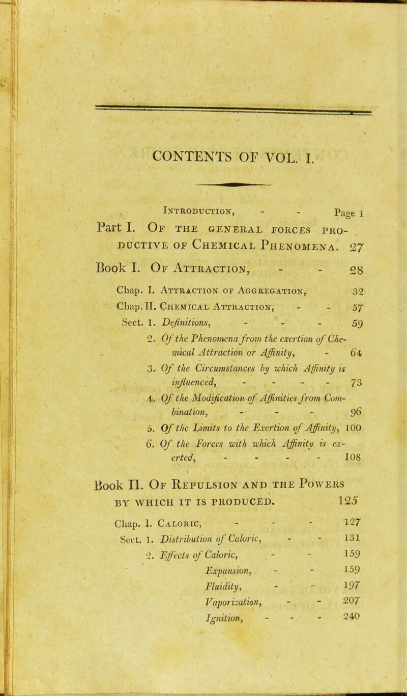 CONTENTS OF VOL. 1. Introduction, - - Page i Part I. Of the general forces pro- ductive OF Chemical Phenomena. 27 Book I. Of Attraction, - _ Chap. I. Attraction of Aggregation, 32 Chap. II. Chemical Attraction, - - 57 Sect. 1. Definitions, - - - 59 2. Of the Pkcfiomena from the exertion of Che- mical Attraction or Affinity, - 64 3. Of the Circumstances by which Affinity is influenced, - - - - 73 -1. Of the Modification of Affinities from Com- bination, - - - 96 o. Of the Limits to the Exertion of Affinity, 100 6. Of the Forces with which Affinity is ex- erted, - - - - 108 Book II. Of Repulsion and the Powers BY WHICH it is PRODUCED. 125 Chap. 1. Caloric, . _ . 127 Sect. 1. Distribution of Caloric, - - 131 2. Efecls of Caloric, - - 159 Expansion, - - 159 Fluidity, - - 197 Vaporization, - - 207 Ignition, - - - 240