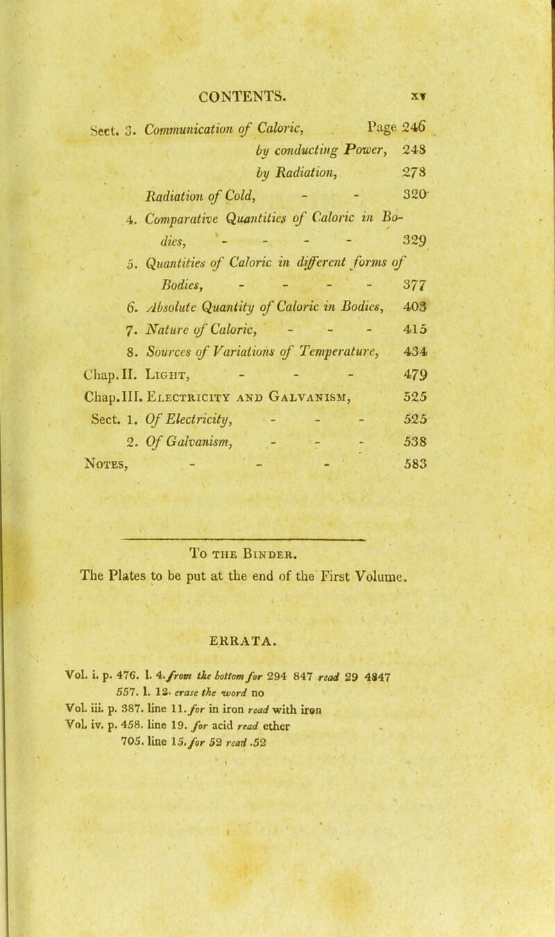 CONTENTS. XT Sect. 3. Communication of Caloric, Page 246 by conducting Power, 24S by Radiation, 278 Radiation of Cold, - - 320 4. Comparative Quantities of Caloric in Bo- dies, - - - 329 o. Quantities of Caloric in different forms of Bodies, - - - - 377 6. absolute Quantify of Caloric in Bodies, 403 7. Nature of Caloric, - - - 415 8. Sources of Variations of Temperature, 434 Chap. II. Light, - - - 479 Chap.III. Electricity AND Galvanism, 525 Sect. 1. Of Electricity, - - - 525 2. Of Galvanism, - - - 538 Notes, - - - 583 To THE Binder. The Plates to be put at the end of the First Volume. ERRATA. Vol. i. p. 476. I. 4./row tie bottom for 294 847 read 29 4847 557. 1. 13. erase the -word no Vol iiL p. 387. line 1 l./or in iron read with iron Vol. iv. p. 458. line 19. for acid read ether 705. line 15./er 52 reaH .52