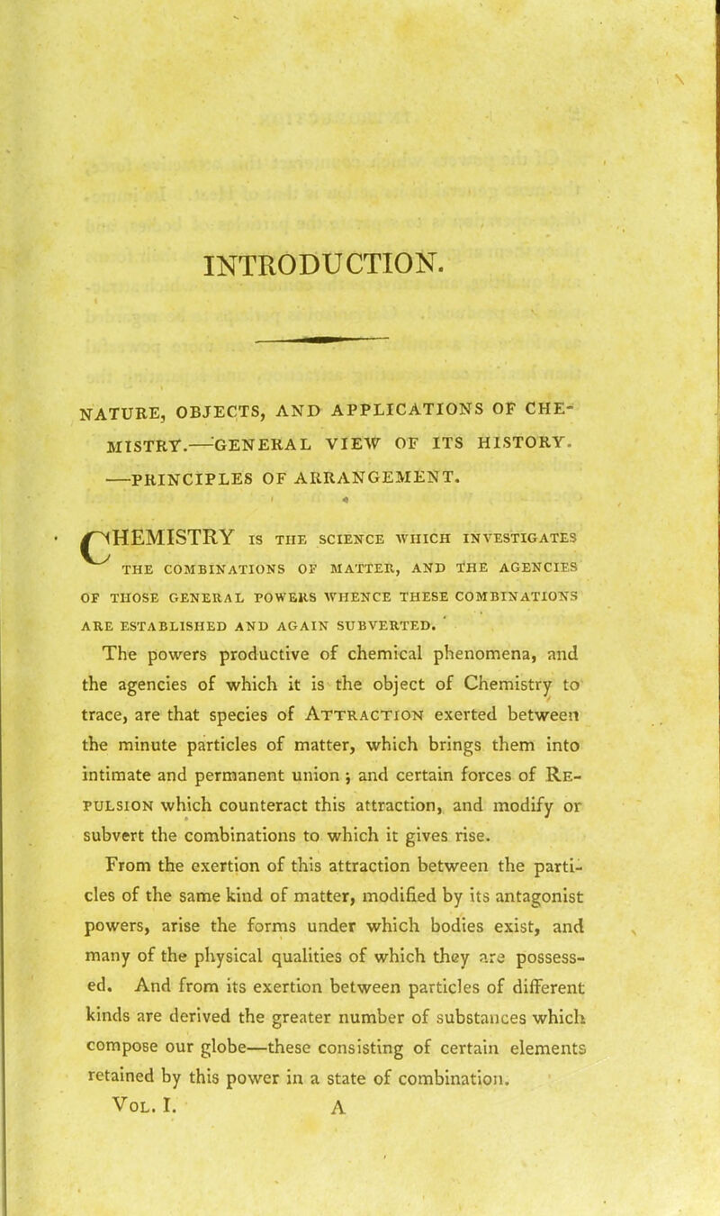 INTRODUCTION. NATURE, OBJECTS, AND APPLICATIONS OF CHE- MISTRf.—-GENERAL VIEW OF ITS HISTORY. PRINCIPLES OF ARRANGEMENT. /CHEMISTRY IS THE SCIENCE WHICH INVESTIGATES THE COMBINATIONS OF MATTER, AND THE AGENCIES OF THOSE GENERAL POWERS WHENCE THESE COMBINATIONS ARE ESTABLISHED AND AGAIN SUBVERTED. ' The powers productive of chemical phenomena, and the agencies of which it is the object of Chemistry to trace, are that species of Attraction exerted between the minute particles of matter, which brings them into intimate and permanent union j and certain forces of Re- pulsion which counteract this attraction, and modify or subvert the combinations to which it gives rise. From the exertion of this attraction between the parti- cles of the same kind of matter, modified by its antagonist powers, arise the forms under which bodies exist, and many of the physical qualities of which they nre possess- ed. And from its exertion between particles of different kinds are derived the greater number of substances which compose our globe—these consisting of certain elements retained by this power in a state of combination.