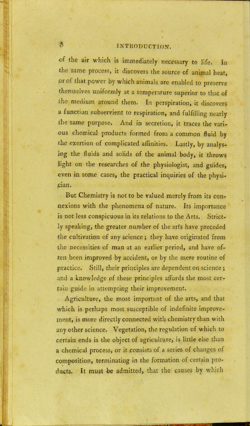 of the air which is immediately necessary to life. In the same process, it discovers the source of animal heat, or of that power by which animals are enabled to preserve themselves uniformly at a temperature superior to that of the medium around them. In perspiration, it discovers a function subservient to respiration, and fulfilling nearly the same purpose. And in secretion, it traces the vari- ous chemical products formed from a common fluid by the exertion of complicated affinities. Lastly, by analys- ing the fluids and solids of the animal body, it throws light on the researches of the physiologist, and guides, even in some cases, the practical inquiries of the physi- cian. But Chemistry is not to be valued merely from its con- nexions with the phenomena of nature. Its importance is not less conspicuous in its relations to the Arts. Strict- ly speaking, the greater number of the arts have preceded the cultivation of any science ; they have originated from the necessities of man at an earlier period, and have of- ten been improved by accident, or by the mere routine of practice. Still, their principles are dependent on science j and a knowledge of these principles afi^bi'ds the most cer- tain guide in attempting their improvement. Agriculture, the most important of the arts, and that which is perhaps most susceptible of indefinite improve- ment, is more directly connected with chemistry than with any other science. Vegetation, the regulation of which to certain ends is the object of agriculture, is little else than a chemical process, or it consists of a series of changes of composition, terminating in the formation of certain pro- ducts. It must be admitted, that the causes by which