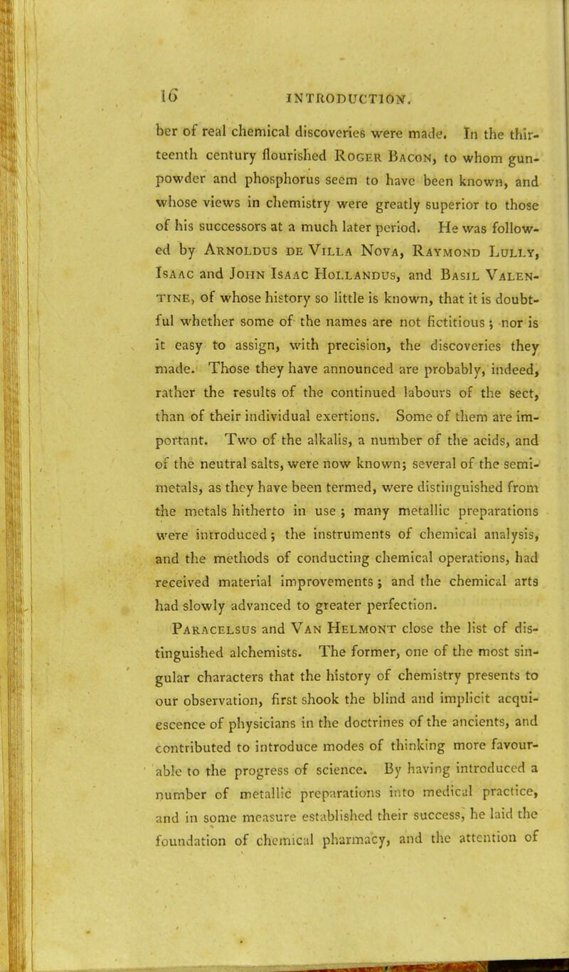 ber of real chemical discoveries were made. In the thir- teenth century flourished Roger Bacon, to whom gun- powder and phosphorus seem to have been known, and whose views in chemistry were greatly superior to those of his successors at a much later period. He was follow- ed by Arnoldus de Villa Nova, Raymond Lully, Isaac and John Isaac Hollandus, and Basil Valen- tine, of whose history so little is known, that it is doubt- ful whether some of the names are not fictitious; nor is it easy to assign, with precision, the discoveries they made. Those they have announced are probably, indeed, rather the results of the continued labours of the sect, than of their individual exertions. Some of them are im- portant. Two of the alkalis, a number of the acids, and of the neutral salts, were now known; several of the semi- metals, as they have been termed, were distinguished from the metals hitherto in use ; many metallic preparations were introduced; the instruments of chemical analysis, and the methods of conducting chemical operations, had received material Improvements ; and the chemical arts had slowly advanced to greater perfection. Paracelsus and Van Helmont close the list of dis- tinguished alchemists. The former, one of the most sin- gular characters that the history of chemistry presents to our observation, first shook the blind and implicit acqui- escence of physicians in the doctrines of the ancients, and contributed to introduce modes of thinking more favour- able to the progress of science. By having introduced a number of metallic preparations into medical practice, and in some measure established their success, he laid the foundation of chemical pharmacy, and the attention of