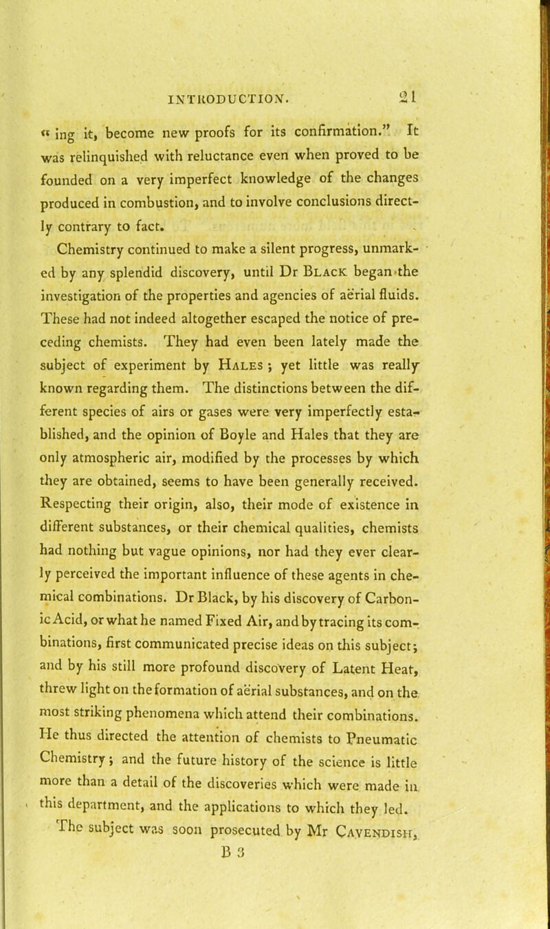 « ing it, become new proofs for its confirmation. It was relinquished with reluctance even when proved to be founded on a very imperfect knowledge of the changes produced in combustion, and to involve conclusions direct- ly contrary to fact. Chemistry continued to make a silent progress, unmark- ed by any splendid discovery, until Dr Black began'the investigation of the properties and agencies of aerial fluids. These had not indeed altogether escaped the notice of pre- ceding chemists. They had even been lately made the subject of experiment by Hales ; yet little was really- known regarding them. The distinctions between the dif- ferent species of airs or gases were very imperfectly esta- blished, and the opinion of Boyle and Hales that they are only atmospheric air, modified by the processes by which they are obtained, seems to have been generally received. Respecting their origin, also, their mode of existence in dilFerent substances, or their chemical qualities, chemists had nothing but vague opinions, nor had they ever clear- ly perceived the important influence of these agents in che- mical combinations. Dr Black, by his discovery of Carbon- ic Acid, or what he named Fixed Air, and by tracing its com-; binations, first communicated precise ideas on this subject; and by his still more profound discovery of Latent Heat, threw light on the formation of aerial substances, and on the, most striking phenomena which attend their combinations. He thus directed the attention of chemists to Pneumatic Chemistry; and the future history of the science is little more than a detail of the discoveries which were made in this department, and the applications to which they led. The subject was soon prosecuted by Mr Cavendish, B 3