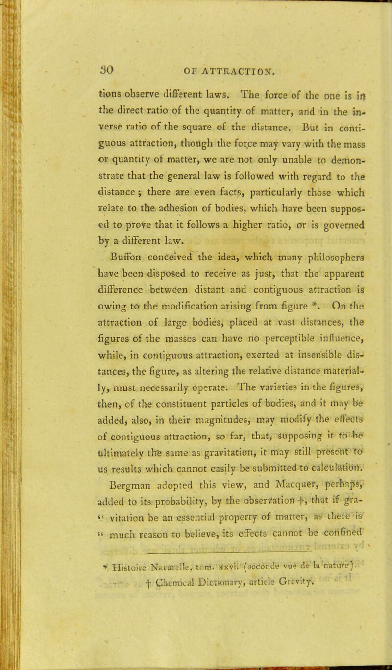 tions observe different laws. The force of the one is irt the direct ratio of the quantity of matter, and in the in- verse ratio of the square of the distance. But in conti- guous attraction, though the force may vary with the mass or quantity of matter, we are not only unable to demon- strate that the general law is followed with regard to the distance j there are even facts, particularly those which relate to the adhesion of bodies, which have been suppos- ed to prove that it follows a higher ratio, or is governed bv a different law. Buffon conceived the idea, which many philosophers have been disposed to receive as just, that the apparent difference between distant and contiguous attraction is owing to the modification arising from figure *. On the attraction of large bodies, placed at vast distances, the figures of the masses can have no perceptible influence, while, in contiguous attraction, exerted at insensible dis- tances, the figure, as altering the relative distance material- ly, must necessarily operate. The varieties in the figures, then, of the constituent particles of bodies, and it may be added, also, in their magnitudes, may modify the effects of contiguous attraction, so far, that, Supposing it to be ultimately tlfe same as gravitation, it may still present to us results which cannot easily be submitted to caieuliVtion. Bergman adopted this view, and Macquer, perhnps, added to its probability, by the observation f, that if ^ra-  vitation be an essential property of matter, as there is «' much reason to believe, its effects cannot be confined • ■•'-■''I  * Histoire NaDOtdle, ttrnl. jtKvii (sedonde vue de la'natu're'). f Chemical Dictmnary, article Gravity.