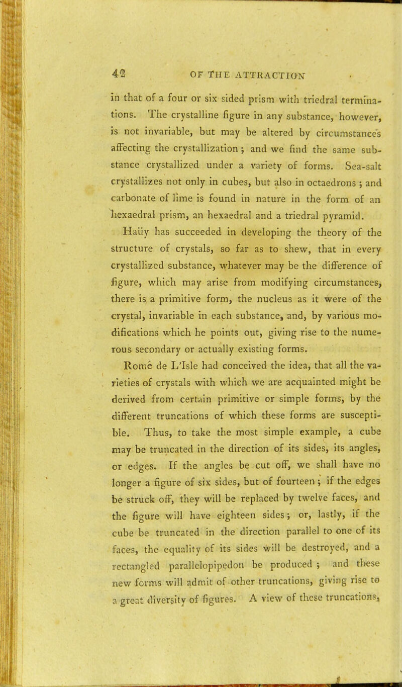 in that of a four or six sided prism with triedral termina- tions. The crystalline figure in any substance, however, is not invariable, but may be altered by circumstances affecting the crystallization; and we find the same sub- stance crystallized under a variety of forms. Sea-salt crystallizes not only in cubes, but also in octaedrons ; and carbonate of lime is found in nature in the form of an liexaedral prism, an hexaedral and a triedral pyramid. Haiiy has succeeded in developing the theory of the structure of crystals, so far as to shew, that in every crystallized substance, whatever may be the difference of figure, which may arise from modifying circumstances, there is a primitive form, the nucleus as it were of the crystal, invariable in each substance, and, by various mo- difications which he points out, giving rise to the nume- rous secondary or actually existing forms. Rome de L'Isle had conceived the idea, that all the va- rieties of crystals with which we are acquainted might be derived from certain primitive or simple forms, by the different truncations of which these forms are suscepti- ble. Thus, to take the most simple example, a cube may be truncated in the direction of its sides, its angles, or edges. If the angles be cut off, we shall have no longer a figure of six sides, but of fourteen; if the edges be struck off, they will be replaced by twelve faces, and the figure will have eighteen sides; or, lastly, if the cube be truncated in the direction parallel to one of its faces, the equality of its sides will be destroyed, and a rectangled parallelopipedon be produced ; and these new foi-ms will admit of other truncations, giving rise to a great diversity of figures. A view of these truncations,