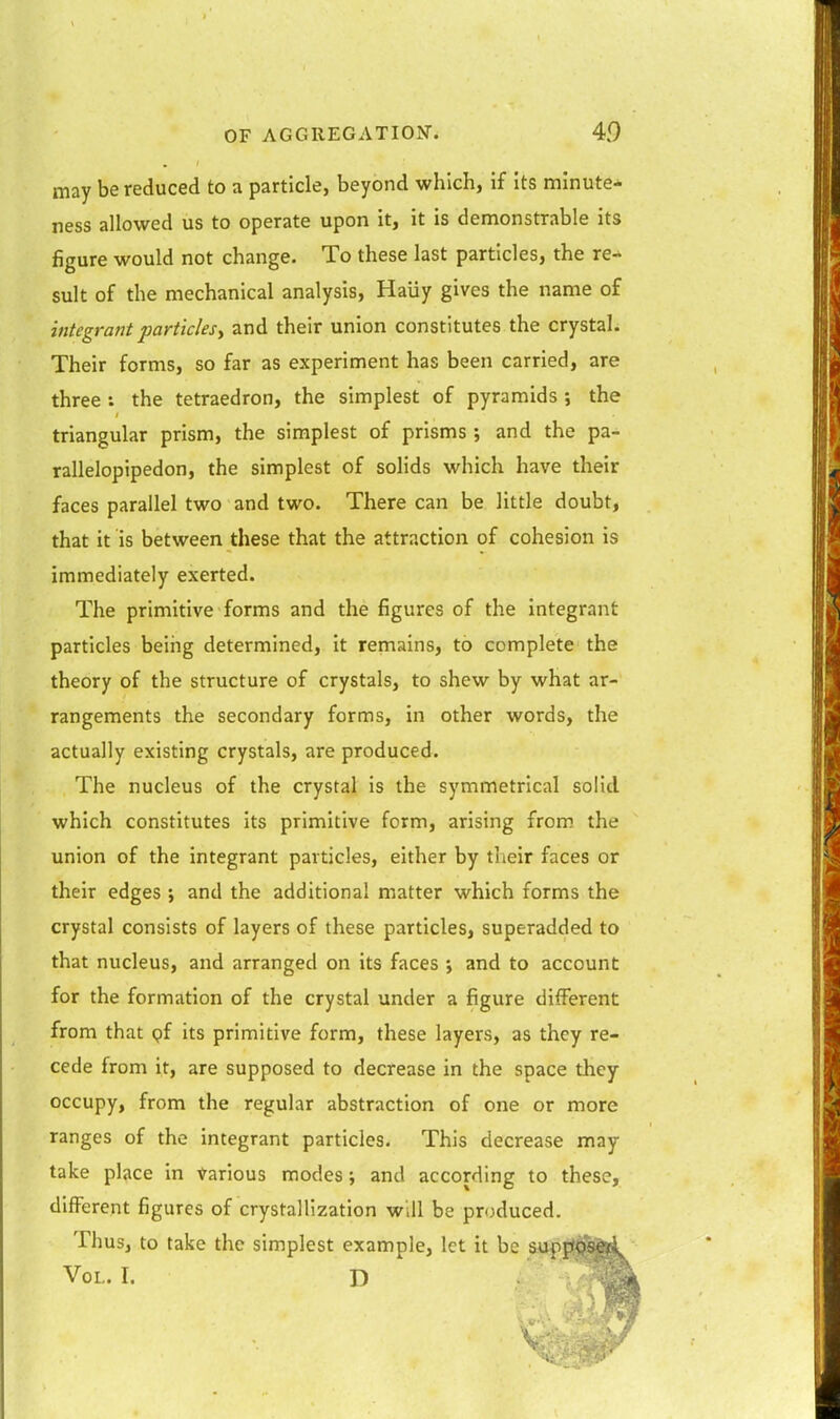 may be reduced to a particle, beyond which, if its minute-' ness allowed us to operate upon it, it is demonstrable its figure would not change. To these last particles, the re-, suit of the mechanical analysis, Haiiy gives the name of integrant particlesy and their union constitutes the crystaL Their forms, so far as experiment has been carried, are three : the tetraedron, the simplest of pyramids ; the triangular prism, the simplest of prisms ; and the pa- rallelopipedon, the simplest of solids which have their faces parallel two and two. There can be little doubt, that it is between these that the attraction of cohesion is immediately exerted. The primitive forms and the figures of the integrant particles being determined, it remains, to complete the theory of the structure of crystals, to shew by what ar- rangements the secondary forms, in other words, the actually existing crystals, are produced. The nucleus of the crystal is the symmetrical solid which constitutes its primitive form, arising from the union of the integrant particles, either by their faces or their edges j and the additional matter which forms the crystal consists of layers of these particles, superadded to that nucleus, and arranged on its faces ; and to account for the formation of the crystal under a figure different from that pf its primitive form, these layers, as they re- cede from it, are supposed to decrease in the space they occupy, from the regular abstraction of one or more ranges of the integrant particles. This decrease may take place in Various modes; and according to these, different figures of crystallization will be produced. Thus, to take the simplest example, let it be suppS^y. Vol. I. D