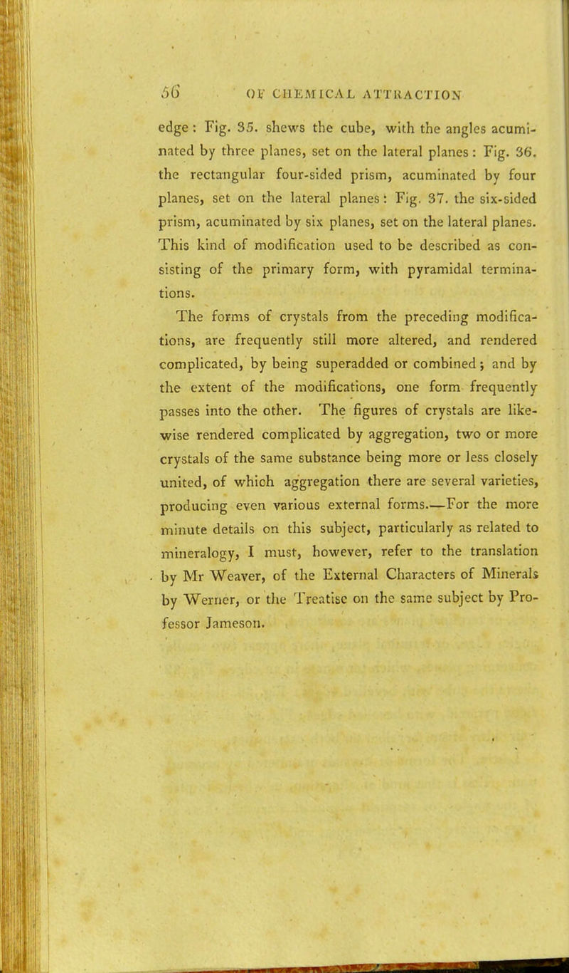 edge : Fig. 35. shews the cube, with the angles acumi- nated by three planes, set on the lateral planes: Fig. 36. the rectangular four-sided prism, acuminated by four planes, set on the lateral planes: Fig. 37. the six-sided prism, acuminated by six planes, set on the lateral planes. This kind of modification used to be described as con- sisting of the primary form, with pyramidal termina- tions. The forms of crystals from the preceding modifica- tions, are frequently still more altered, and rendered complicated, by being superadded or combined; and by the extent of the modifications, one form frequently passes into the other. The figures of crystals are like- wise rendered complicated by aggregation, two or more crystals of the same substance being more or less closely united, of which aggregation there are several varieties, producing even various external forms—For the more minute details on this subject, particularly as related to mineralogy, I must, however, refer to the translation by Mr Weaver, of the External Characters of Minerals by Werner, or the Treatise on the same subject by Pro- fessor Jameson.