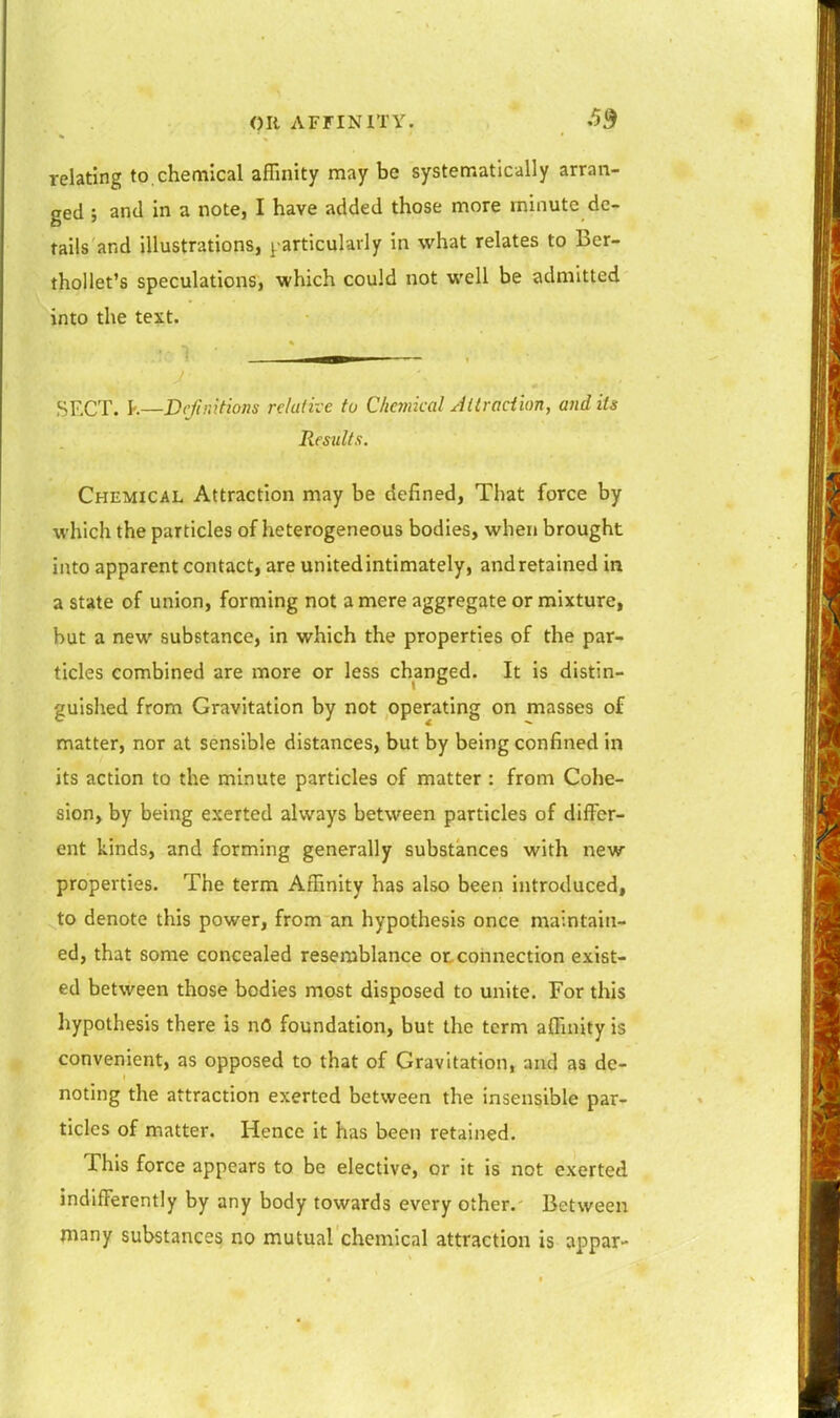 pit AFriNlTY. SB relating to,chemical affinity may be systematically arran- ged ; and in a note, I have added those more minute de- tails and illustrations, particularly in what relates to Ber- thollet's speculations, which could not well be admitted into the text. SECT, k—Dejiiiitions relative to Chankal Attraction, and its Results. Chemical Attraction may be defined, That force by which the particles of heterogeneous bodies, when brought into apparent contact, are unitedintimately, andretained in a state of union, forming not a mere aggregate or mixture, but a new substance, in which the properties of the par- ticles combined are more or less changed. It is distin- guished from Gravitation by not operating on masses of matter, nor at sensible distances, but by being confined in its action to the minute particles of matter : from Cohe- sion, by being exerted always between particles of differ- ent kinds, and forming generally substances with new properties. The term Affinity has also been introduced, to denote this power, from an hypothesis once maintain- ed, that some concealed resemblance otcohnection exist- ed between those bodies most disposed to unite. For this hypothesis there Is nO foundation, but the term affinity is convenient, as opposed to that of Gravitation, and as de- noting the attraction exerted between the insensible par- ticles of matter. Hence it has been retained. This force appears to be elective, or it is not exerted indifferently by any body towards every other. Between many substances no mutual chemical attraction is appar-