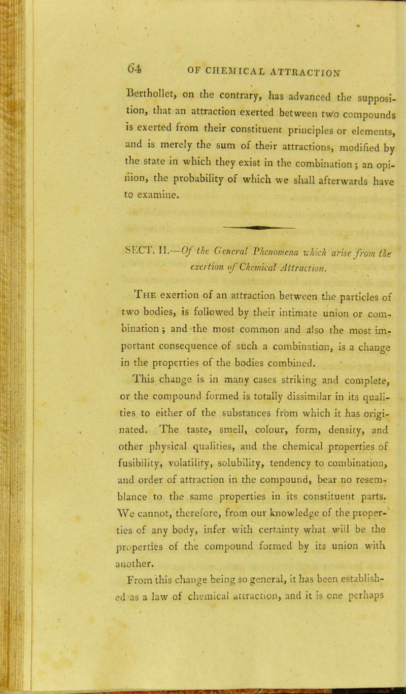 Berthollet, on the contrary, has advanced the supposi- tion, that an attraction exerted between two compounds is exerted from their constituent principles or elements, and is merely the sum of their attractions, modified by the state in which they exist in the combination; an opi- nion, the probability of which we shall afterwards have to examine. SECT. II.—Of the General Phenomena u hich arise from the exertion of Chemical Attraction. The exertion of an attraction between the particles of two bodies, is followed by their intimate union or com- bination ; and the most common and also the most im- portant consequence of such a combination, is a change in the properties of the bodies combined. This change is in many cases striking and complete, or the compound formed is totally dissimilar in its quali- ties to either of the substances from which it has origi- nated. The taste, smell, colour, form, density, and other physical qualities, and the chemical properties of fusibility, volatility, solubility, tendency to combination, and order of attraction in the compound, bear no resem- blance to the same properties in its constituent parts. We cannot, therefore, from our knowledge of the proper-' ties of any body, infer with certainty what wiil be the properties of the compound formed by its union with another. From this change being so general, it has been establish- ed as a law of chemical attraction, and it is one perhaps