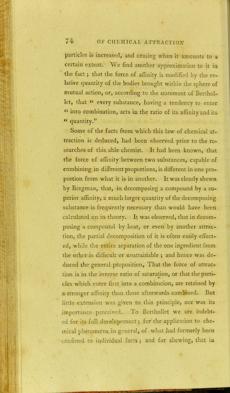 particles is increased, and ceasing when it amounts to a certain extent. We find another approximation to it in the fact; that the force of affinity is modified by the re- lative quantity of the bodies brought within the sphere of mutual action, or, according to the statement of Berthol- let, that  every substance, having a tendency to enter  into combination, acts in the ratio of its affinity and its  quantity. Some of the facts from which this law of chemical at- traction is deduced, had been observed prior to the re- searches of this able chemist. It had been known, that the force of affinity between two substances, capable of combining in different proportions, is different in one pro- portion from what it is in another. It was clearly shewn by Bergman, that, in decomposing a compound by a su- perior affinity, a much larger quantity of the decomposing substance is frequently necessary than would have been calculated on in theory. It was observed, that in decom- posing a compound by heat, or even by another attrac- tion,, the partial decomposition of it is often easily effect- ed, while the entire separation of the one ingredient from the other is difficult or unattainable ; and hence was de- duced the general proposition. That the force of attrac- tion is in the inverse ratio of saturation, or that the parti- cles which enter first into a combination, are retained by a stronger affinity than those afterwards combined. But little extension was given to this principle, nor was its importance perceived. To Berthollet we are indebt- ed for its full developement; for the application to che- mical phenomena in general, of what had formerly been confined to individual facts ; and for shewing, that ia