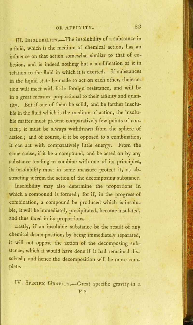 III. Insolubility The insolubility of a substance in a fluid, which is the medium of chemical action, has an influence on that action somewhat similar to that of co- hesion, and is indeed nothing but a modification of it in relation to the fluid in which it is exerted. If substances in the liquid state be made to act on each other, their ac- tion will meet with little foreign resistance, and will be in a great measure proportional to their affinity and quan- tity. But if one of them be solid, and be farther insolu- ble in the fluid which is the medium of action, the insolu- ble matter must present comparatively few points of con- tact ; it must be always withdrawn from the sphere of action; and of course, if it be opposed to a combination, it can act with comparatively little energy. From the same cause, if it be a compound, and be acted on by any substance tending to combine with one of its principles, its insolubility must in some measure protect it, as ab- stracting it from the action of the decomposing substance. Insolubility may also determine the proportions in which a compound is formed ; for if, in the progress of combination, a compound be produced which is insolu- ble, it will be immediately precipitated, become insulated, and thus fixed in its proportions. Lastly, if an insoluble substance be the result of any chemical decomposition, by being immediately separated, it will not oppose the action of the decomposing sub- stance, which it would have done if it had remained dis- solved ; and hence the decomposition will be more com- plete. IV. Specific Gravity.—Great specific gravity in a F 2