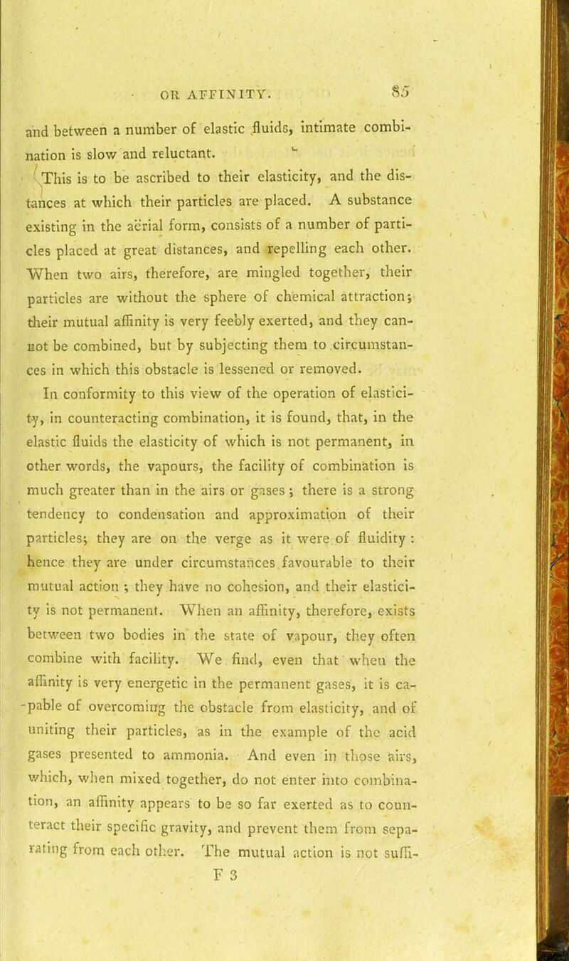 and between a number of elastic fluids, Intimate combi- nation is slow and reluctant. \This is to be ascribed to their elasticity, and the dis- tances at which their particles are placed. A substance existing in the aerial form, consists of a number of parti- cles placed at great distances, and repelling each other. When two airs, therefore, are mingled together, their particles are without the sphere of chemical attraction; their mutual affinity is very feebly exerted, and they can- liot be combined, but by subjecting them to circumstan- ces in which this obstacle is lessened or removed. In conformity to this view of the operation of elastici- ty, in counteracting combination, it is found, that, in the elastic fluids the elasticity of which is not permanent, in other words, the vapours, the facility of combination is much greater than in the airs or gases there is a strong tendency to condensation and approximation of their particles; they are on the verge as it were of fluidity: hence they are under circumstances favourable to their mutual action ; they have no cohesion, and their elastici- ty is not permanent. When an affinity, therefore, exists between two bodies in the state of vapour, they often combine with facility. We find, even that when the affinity is very energetic in the permanent gases, it is ca- -pable of overcoming the obstacle from elasticity, and of uniting their particles, as in the example of the acid gases presented to ammonia. And even in those airs, which, when mixed together, do not enter into combina- tion, an affinity appears to be so far exerted as to coun- teract their specific gravity, and prevent them from sepa- rating from each other. The mutual action is not suffi-