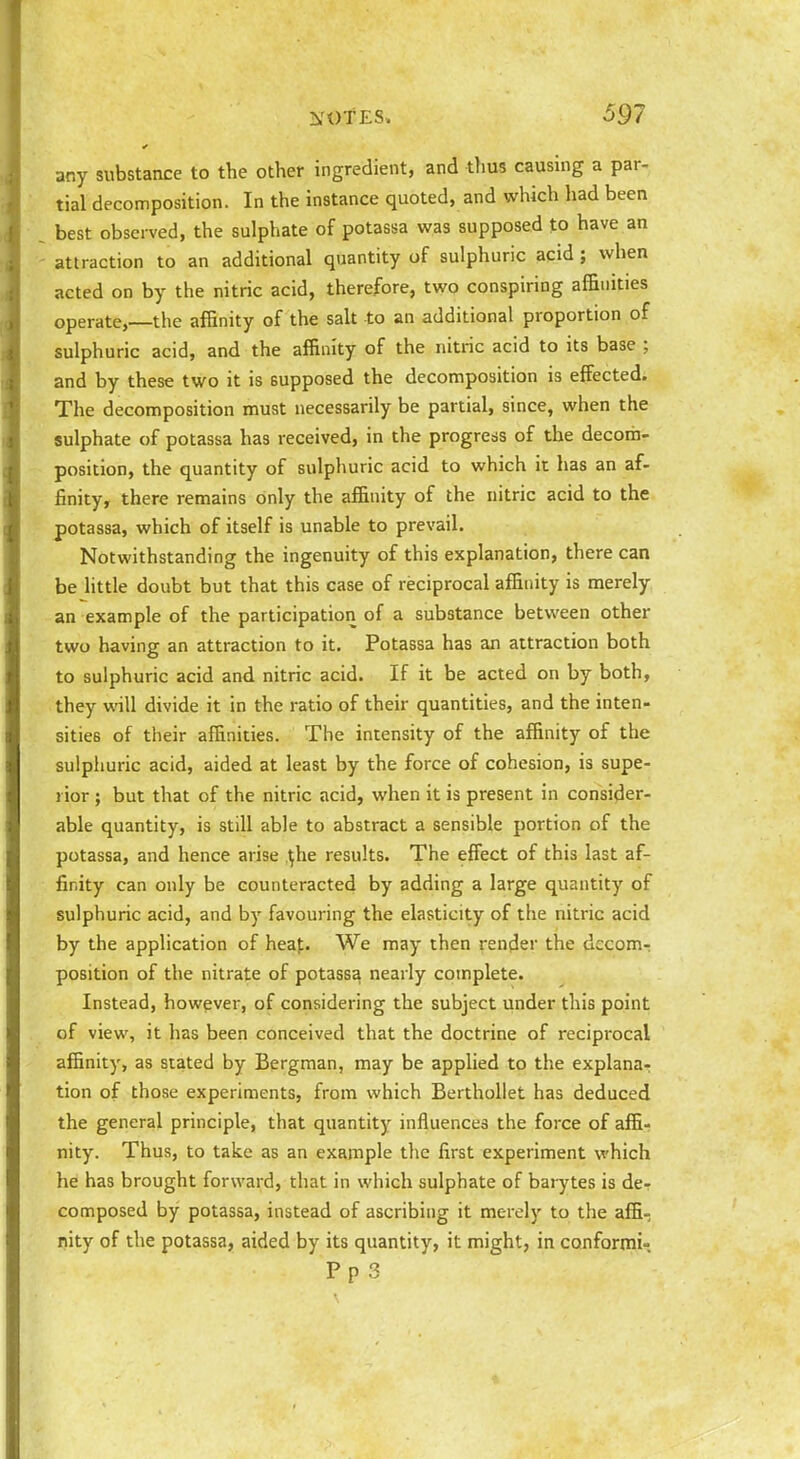 any substance to the other ingredient, and thus causing a par- tial decomposition. In the instance quoted, and which had been best observed, the sulphate of potassa was supposed to have an attraction to an additional quantity of sulphuric acid ; when acted on by the nitric acid, therefore, two conspiring affinities operate,—the affinity of the salt to an additional proportion of sulphuric acid, and the affinity of the nitric acid to its base ; and by these two it is supposed the decomposition is effected. The decomposition must necessarily be partial, since, when the sulphate of potassa has received, in the progress of the decom- position, the quantity of sulphuric acid to which it has an af- finity, there remains only the affinity of the nitric acid to the potassa, which of itself is unable to prevail. Notwithstanding the ingenuity of this explanation, there can be Httle doubt but that this case of reciprocal affinity is merely an example of the participation of a substance between other two having an attraction to it. Potassa has an attraction both to sulphuric acid and nitric acid. If it be acted on by both, they will divide it in the ratio of their quantities, and the inten- sities of their affinities. The intensity of the affinity of the sulpiiuric acid, aided at least by the force of cohesion, is supe- rior ; but that of the nitric acid, when it is present in consider- able quantity, is still able to abstract a sensible portion of the potassa, and hence arise ^he results. The effect of this last af- finity can only be counteracted by adding a large quantity of sulphuric acid, and by favouring the elasticity of the nitric acid by the application of heaj;. We may then render the decomr position of the nitrate of potassa nearly complete. Instead, however, of considering the subject under this point of view, it has been conceived that the doctrine of reciprocal affinity, as stated by Bergman, may be applied to the explana-: tion of those experiments, from which BerthoUet has deduced the general principle, that quantity influences the force of affi- nity. Thus, to take as an example the first experiment which he has brought forward, that in which sulphate of barytes is de- composed by potassa, instead of ascribing it merely to the affi- nity of the potassa, aided by its quantity, it might, in conformi-