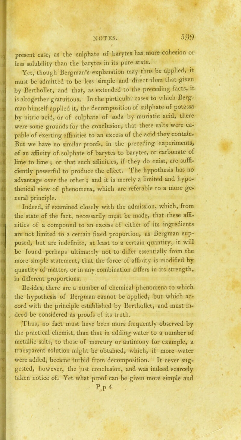 present case, as the sulphate of barytcs has more cohesion or less solubility than the barytes in its pure state. Yet, though Bergman's explanation may thus be applied, it must be admitted to be less simple and direct than that given by Berthollet, and that, as extended to the preceding facts, it is altogether gratuitous. In the particuliar cases to which Berg- man himself applied it, the decomposition of sulphate of potassa by nitric acid, or of sulphate of soda by muriatic acid, there were some groiinds for the conclusion, that these salts were ca- pable of exerting affinities to an excess of the acid they contain. But we have no similar proofs, in the preceding experiments, of an affinity of sulphate of barytes to baryteS, or carbonate of lime to lime ; or that such affinities, if they do exist, are suffi- ciently powerful to produce the effect. The hypothesis has no advantage over the other; and it is merely a hmited and hypo- thetical view of phenomena, which are referable to a more ge- neral principle. Indeed, if examined closely with the admission, which, from the state of the fact, necessarily must be made, that these affi- nities of a compound to an excess of either of its ingredients are not limited to a certain fixed proportion, as Bergman sup- posed, but are indefinite, at least to a certain quantity, it will be found perhaps ultimately not to differ essentially from the more simple statement, that the force of affinity is modified by quantity of matter, or in any combination differs in its strength, in different proportions. Besides, there are a number of chemical phenomena to which the hypothesis of Bergman cannot be applied, but which ac- cord with the principle established by Berthollet, and must in- , deed be considered as proofs of its truth. Thus, no fact must have been more frequently observed by the practical chemist, than that in adding water to a number of metallic salts, to those of mercury or antimony for example, a transparent solution might be obtained, which, if more water were added, became turbid from decomposition. It never sug- gested, however, the just conclusion, and was indeed scarcely taken notice of< Yet what proof can be given more simple and