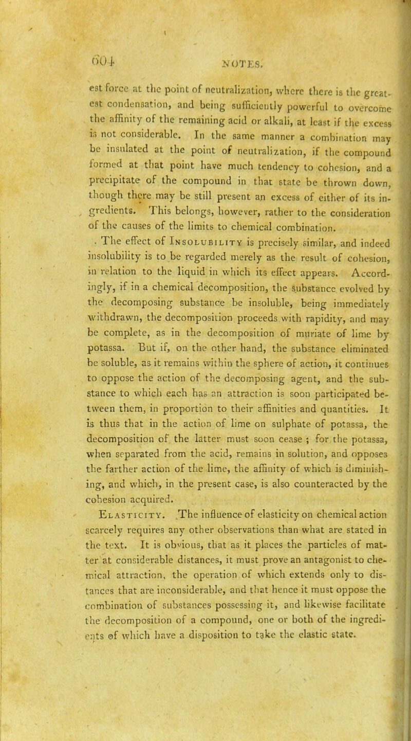 est force at tlic point of neutralization, where there is the great- est condensation, and being sufficiently powerful to overcome the affinity of the remaining acid or alkali, at least if the excess is not considerable. In the sanne manner a combination may be insulated at the point of neutralization, if the compound formed at that point have much tendency to cohesion, and a precipitate of the compound in that state be thrown down, though there may be still present an excess of either of its in- gredients. This belongs, however, rather to the consideration of the causes of the limits to chemical combination. . The effect of Insolubility is precisely similar, and indeed insolubility is to be regarded merely as the result of cohesion, in relation to the liquid in which its effect appears. Accord- ingly, if in a chemical decomposition, the substance evolved by the decomposing substance be insoluble, being immediately withdrawn, the decomposition proceeds with rapidity, and may be complete, as in the decomposition of muriate of lime by potassa. But if, on the other hand, the substance eliminated be soluble, as it remains within the sphere of action, it continues to oppose the action of the decomposing agent, and the sub- stance to which each has an attraction is soon participated be- tween them, in proportion to their affinities and quantities. It is thus that in the action of lime on sulphate of potassa, the decomposition of the latter must soon cease ; for, the potassa, when separated from the acid, remains in solution, and opposes the farther action of the lime, the affinity of which is diminish- ing, and which, in the present case, is also counteracted by the cohesion acquired. Elasticity. ,The influence of elasticity on chemical action scarcely requires any other observations than what are stated in the text. It is obvious, that as it places the particles of mat- ter at considerable distances, it must prove an antagonist to che- mical attraction, the operation of which extends only to dis- tances that are inconsiderable, and that hence it must oppose the combination of substances possessing it, and hkewise faciUtate the decomposition of a compound, one or both of the ingredi- ents ©f which have a disposition to tgke the clastic state.