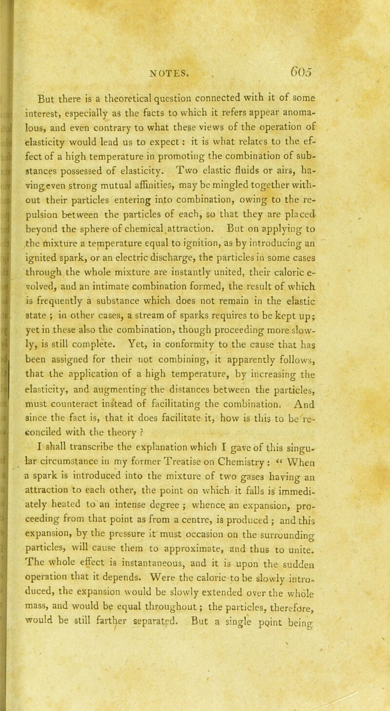 But there is a theoretical question connected with it of some interest, especially as the facts to which it refers appear anoma- lous, and even contrary to what these views of the operation of elasticity would lead us to expect: it is what relates to the ef- fect of a high temperature in promoting the combination of sub- stances possessed of elasticity. Two elastic fluids or airs, ha- vingeven strong mutual affinities, may be mingled together with- out their particles entering into combination, owing to the re- pulsion between the particles of each, so that they are placed beyond the sphere of chemical attraction. But on applying to ,the rhixture a temperature equal to ignition, as by introducing an ignited spark, or an electric discharge, the particles in some cases through the whole mixture are instantly united, their caloric e- volved, and an intimate combination formed, the result of which is frequently a substance which does not remain in the elastic 3tate ; in other cases, a stream of sparks requires to be kept up; yet in these also the combination, though proceeding more slow- ly, is still complete. Yet, in conformity to the cause that has been assigned for their not combining, it apparently follows, that the application of a high temperature, by increasing the elasticity, and augmenting the distances between the particles, must counteract instead of facilitating the combination. And since the fact is, that it does facilitate it, how is this to be re- conciled with the theory ? I shall transcribe the explanation which I gave of this singu- lar circumstance in my former Treatise on Chemistry :  When a spark is introduced into the mixture of two gases having an attraction to each other, the point on which it falls is immedi- ately heated to an intense degree ; whence an expansion, pro- ceeding from that point as from a centre, is produced; and this expansion, by the pressure it must occasion on the surrounding particles, will cause them to approximate, and thus to unite. The whole effect is instantaneous, and it is upon the sudden operation that it depends. Were the caloric to be slowly intro- duced, the expansion would be slowly extended over the whole mass, and would be equal throughout; the particles, therefore, would be still farther separati?d. But a single pgint being