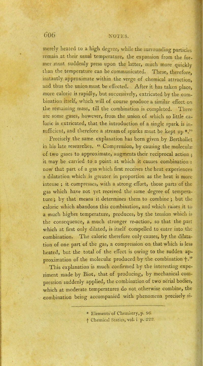 merely heatc(i to a lilgli degree, while the surrounding particles remain at their usual temperature, the expansion from the for. mer must suddenly press upon the latter, much more quickly ilian the temperature can be communicated. These, therefore, instantly approximate within the verge of chemical attraction, and thus the union must be effected. After it has taken place, more caloric is rapidly, but successively, extricated by the com- bination itself, which will of course produce a similar effect on the remaining mass, till the combination is completed. There are some gases, however, from the union of which so httle ca- loric is extricated, that the introduction of a single spark is in- sufficient, and therefore a stream of sparks must be kept up *. Precisely the same explanation has been given by Berthollet in his late reseai'ches.  Compression, by causing the moleculae of two gases to approximate, augments their reciprocal action ; it may be carried to a point at which it causes combination : now that part of a gas which first receives the heat experiences a dilatation which is greater in proportion as the heat is more intense ; it compresses, with a strong effort, those parts of the gas which have not yet received the same degree of tempera- ture ; by that means it determines them to combine ; but the caloric which abandons this combination, and which raises it to a much higher temperature, produces, by the tension which is the consequence, a much stronger re-action, so that the part which at first only dilated, is itself compelled to enter into the combination. The caloric therefore only causes, by the dilata- tion of one part of the gas, a compression on that which is less heated, but the total of the effect is owing to the sudden ap- proximation of the moleculae produced by the combination f. This explanation is much confirmed by the interesting expe- riment made by Biot, that of producing, by mechanical com- pression suddenly applied, the combination of two aerial bodies, which at moderate temperatures do not otherwise combine, the combination being accompanied with phenomena precisely si- * Elements of Chemistry, p. 9G. f Chemical Statics, vol. i p. 222.