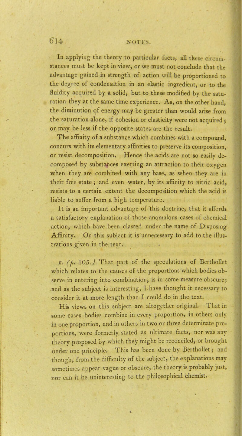 In applying the theory to particular facts, all these circiiiii- stances must be kept in view, or we must not conclude that the advantage gained in strength of action will be proportioned to the degree of condensation in an elastic ingredient, or to the fluidity acquired by a soHd, but to these modified by the satu- ration they at the same time experience. As, on the other hand, the diminution of energy may be greater than would arise from the saturation alone, if cohesion or elasticity were not acquired ; or may be less if the opposite states are the result. The affinity of a substance which combines with a compound, concurs with its elementary affinities to preserve its composition, or resist decomposition. Hence the acids are not so easily de- composed by substances exerting an attraction to their oxygen when they are combined with any base, as when they are in their free state; and even water, by its affinity to nitric acid, resists to a certain extent the decomposition which the acid is liable to suffer from a high temperature. It is an important advantage of this doctrine, that it aEordt a satisfactory explanation of those anomalous cases of chemical action, which have been classed under the name of Disposing Affinity. On this subject it is unnecessary to add to the illus- trations given in the text. E. (p. 105.J That part of tbe speculations of Berthollet which relates to the causes of the proportions which bodies ob- serve in entering into combination, is in some measure obscure; and as the subject is interesting, I have thought it necessary to consider it at more length than I could do in the text. His views on this subject are altogether original. That in some cases bodies combine in every proportion, in others only in one proportion, and in others in two or three determinate pro- portions, were formerly stated as ultimate facts, nor was any theory proposed by which they might be reconciled, or brought under one principle. This has been done by Berthollet; and though, from the difficulty of the subject, the explanations may sometimes appear vague or obscure, the th.eory is probably just, nor can it be uninteresting to the philosophical theraist.