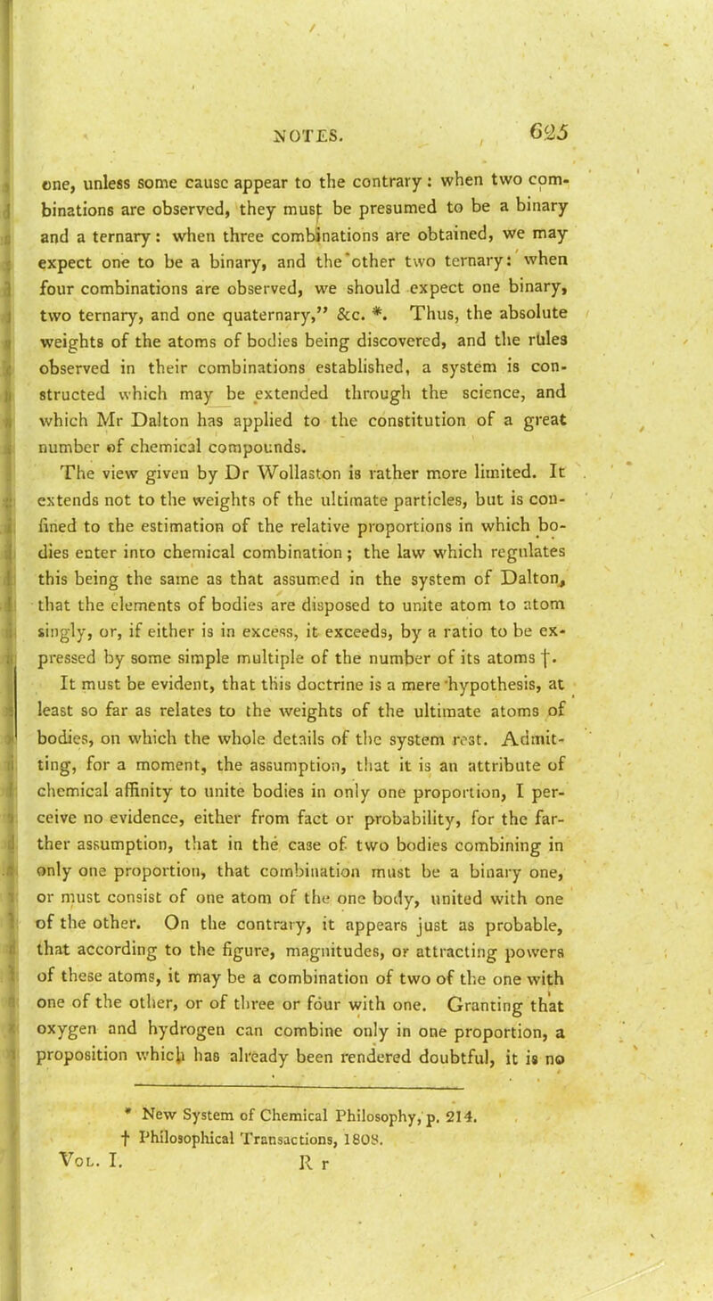 6£5 cne, unless some cause appear to the contrary : when two com- binations are observed, they muB|: be presumed to be a binary and a ternary: when three combinations are obtained, we may expect one to be a binary, and the other two ternary: when four combinations are observed, we should expect one binary, two ternary, and one quaternary, &c. *. Thus, the absolute weights of the atoms of bodies being discovered, and the rbles observed in their combinations established, a system is con- structed which may be extended through the science, and which Mr Dalton has applied to the constitution of a great number «f chemical compounds. The view given by Dr WoUaston is rather more limited. It extends not to the weights of the ultimate particles, but is con- fined to the estimation of the relative proportions in which bo- dies enter into chemical combination; the law which regulates this being the same as that assumed in the system of Dalton^ that the elements of bodies are disposed to unite atom to atom singly, or, if either is in excess, it exceeds, by a ratio to be ex- pressed by some simple multiple of the number of its atoms j. It must be evident, that this doctrine is a mere hypothesis, at least so far as relates to the weights of the ultimate atoms of bodies, on which the whole details of the system rost. Admit- ting, for a moment, the assumption, that it is an attribute of chemical affinity to unite bodies in only one proportion, I per- ceive no evidence, either from fact or probability, for the far- ther assumption, that in the case of two bodies combining in only one propoition, that combination must be a binary one, or must consist of one atom of the one body, united with one of the other. On the contrary, it appears just as probable, that according to the figure, magnitudes, or attracting powers of these atoms, it may be a combination of two of the one with one of the other, or of three or four with one. Granting that oxygen and hydrogen can combine only in one proportion, a proposition which has already been rendered doubtful, it is no • New System of Chemical Philosophy, p, 214. t Philosophical Transactions, 1808.