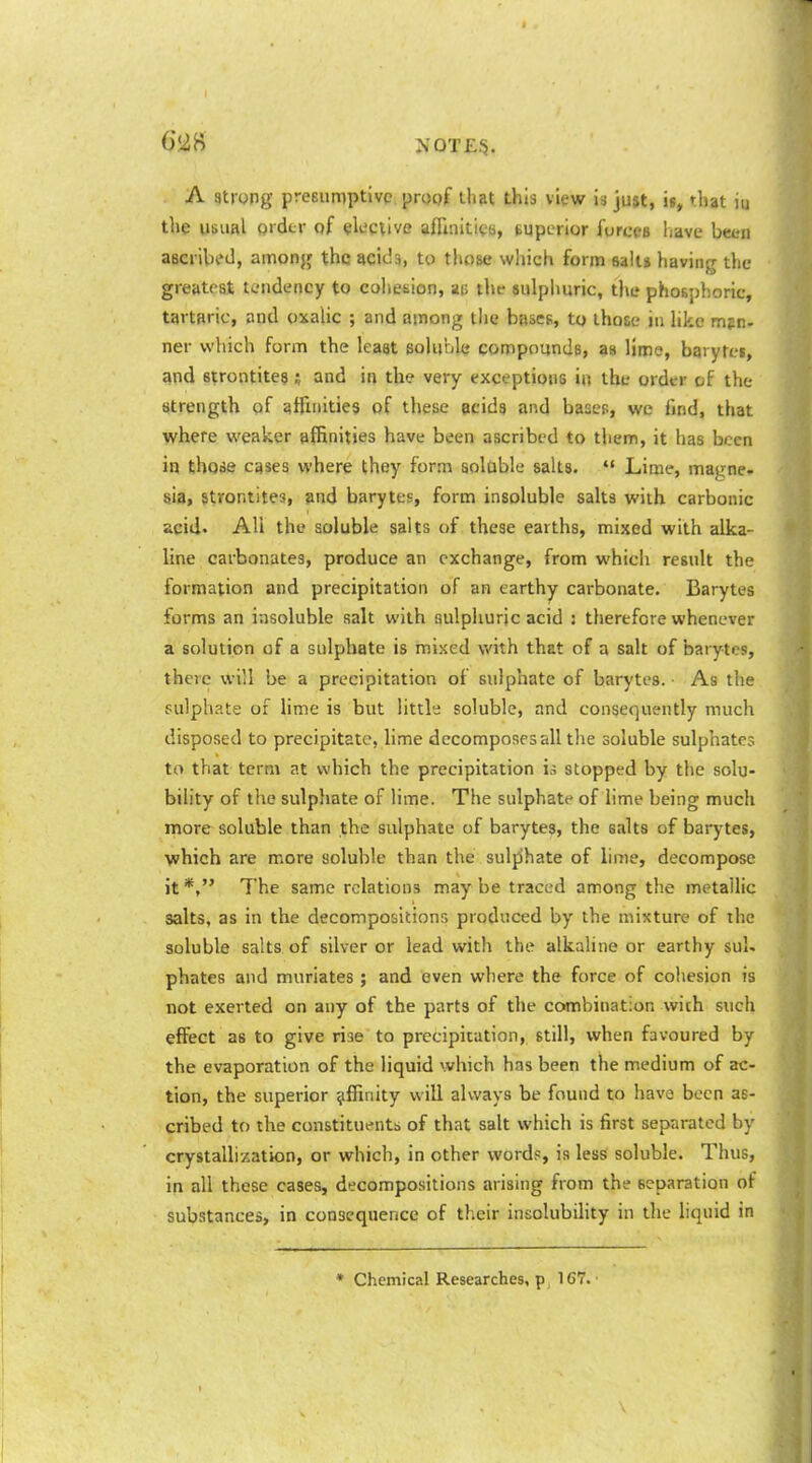 NOT £3. A strong preeumptive propf lhat this view is ju»t, i», that iu the usvial grdtr of elective aflinitics, superior forces have been aBCi'ibf J, amonjf the scicls, to those which form salt* having the greatest tendency to coliesion, ai> thf sulphuric, tlie phosphoric, tartaric, and oxalic ; and among llie bases, to those in like mpn. ner which form the least soluble compounds, an lime, baryfei, and strontiteg j and in the very exceptions in the order of the Strength of afiinities of these eeidg and basep, we find, that where weaker {iffinities have been ascribed to tliem, it has been in those cases where they form solable salts.  Lime, magne» sia, strontites, and barytes, form insoluble salts with carbonic acid. All the soluble salts of these earths, mixed with alka- line carbonates, produce an exchange, from which result the formation and precipitation of an earthy carbonate. Barytes forms an insoluble salt with aulpliuric acid : therefore whenever a solution of a sulphate is mixed with that of a salt of barytes, there will be a precipitation of sulphate of barytes. As the sulphate of hme is but little soluble, and consequently much disposed to precipitate, hme decomposes all tlie soluble sulphates to that term at which the precipitation u stopped by the solu- bihty of the sulphate of lime. The sulphate of lime being much more soluble than the sulphate of barytes, the salts of barytes, which are more soluble than the sulfihate of lime, decompose it *, The same relations may be traced among the metallic salts, as in the decompositions produced by the mixture of the soluble salts of silver or lead with the alkaline or earthy sul- phates and muriates; and even where the force of coliesion is not exerted on any of the parts of the combination with such effect as to give rise to precipitation, still, when favoured by the evaporation of the liquid which has been the medium of ac- tion, the superior affinity will always be found to have been as- cribed to the constituents of that salt which is first separated by crystallization, or which, in other words, is less soluble. Thus, in all these cases, decompositions arising from the separation of substances, in consequence of their insolubility in the liquid in