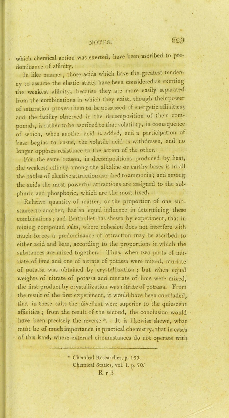 wViich chemical action was exerted, Irave been ascribed to pre- dominance of affinity. In like manner, those acids which have the greatest tenden- cy to assume the elaatic state, have been considered as exerting the weakest affinity, because they are more easily separated from the combinations in which they exist, though their power of saturation provca ihem to be possessed of energetic affinities; and the facihty observed in the decomposition of their com- pounds, is rather to be ascribed to that volatility, in consequence of which, when another acid is added, and a participation of baso- begins to tnsue, the volatile acid is withdrawn, and no longer opposes resistance to the action of the other. For the same reason, in decompositions produced by heat, the weakest affinity among the alkaline or earthy bases is in all the tables of elective attraction ascribed to ammonia ; and aniong the acids the moat powerful attractions are assigned to the sul- phuric and phosphoric, which are the most fixed. Relative quantity of matter, or the proportion of one sub- stance to another, has an equal influence in determining these combinations ; and BerthoUet has shewn by experiment, that in mixing compound salts, w here cohesion does not interfere with much force, a predominance of attraction may be ascribed to either acid and base, according to the proportions in which the substances are mixed together. Tlius, when two parts of mu- riate of lime and one of nitrate of potassa were mixed, muriate of potassa was obtained by crystallization ; but when equal weights of nitrate of potassa and muriate of lime were mixed, the first product by crystallization was nitrate of potassa. From the result of the first experiment, it would have been concluded, that in these salts the divellent were superior to the quiescent affinities ; from the result of tfie second, the conclusion would have been precisely the reverse *. It Is likewise shewn, what must be of much importance in practical chemisti-y, that in cases of this kind, where cx.ternal circumstances do not operate witli • Chemical Researches, p. 169, Chemical Statics, vol. i. p. 70.' R r 3