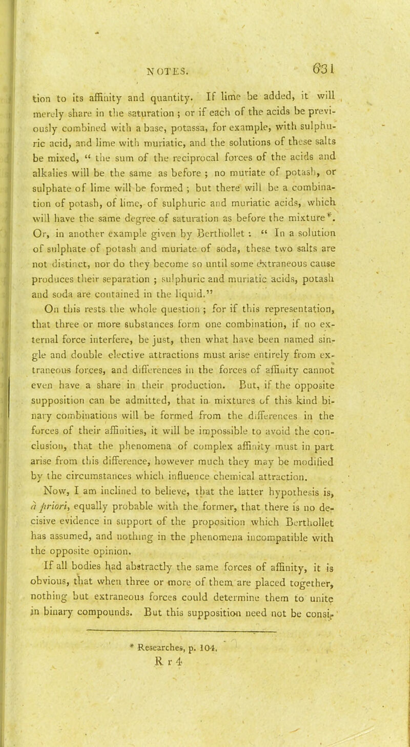 tion to Its affiaity and quantity. If linie be added, it will . mealy share in the saturation ; or if each of the acids be previ- ously combined with abase, potassa, for example, with sulphu- ric acid, and lime with muriatic, and the solutions of these salts be mixed,  the sum of the reciprocal forces of the acids and alkalies will be the same as before ; no muriate of potash, or sulphate of lime will be formed ; but there will be a combina- tion of potash, of hmc, of sulphuric and muriatic acids, which will have the same degree of saturation as before the mixture*^. Or, in another example given by J3erthollet ;  In a solution of sulphate of potash and muriate of soda, these two salts are not distinct, nor do they become so until some c^xtraneous cause produces their separation ; sulphuric and muriatic acids, potash and soda are contained in the liquid. On this rests the whole question ; for if this representation, that three or more substances form one combination, if no ex- ternal force interfere, be just, then what have been named sin- gle and double elective attractions must arise entirely from ex- traneous forces, and differences in the forces of affinity cannot even have a share in their production. But, if the opposite supposition can be admitted, that in mixtures of this kind bi- nary combinations will be formed from the differences in the forces of their affinities, it will be impossible to avoid the con- clusion, that the phenomena of complex affinity must in part arise from this difference, however much they may be modified by the circumstances which influence chemical attraction. Now, I am inclined to believe, that the latter hypothesis is, a priori, equally probable with the former, that there is no de- cisive evidence in support of the proposition which Berthollet has assumed, and nothing in the phenomena incompatible with the opposite opinion. If all bodies had abstractly the same forces of affinity, it is obvious, that when three or more of them are placed together, nothing but extraneous forces could determine them to unite in binary compounds. But this supposition need not be consip * Researches, p. 104, R r 4