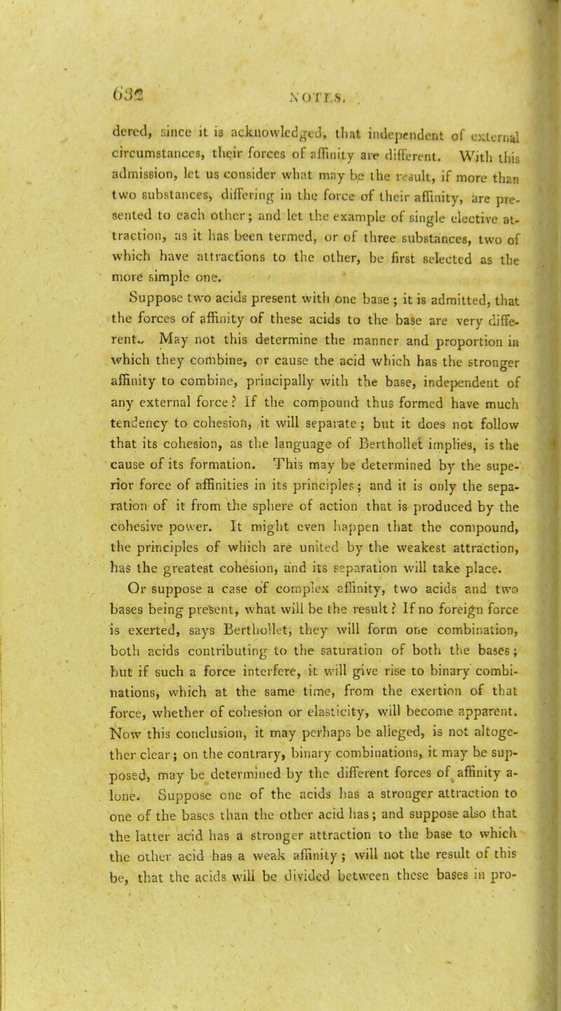 63^ XOTL.S. dered, since it is acknowledged, tliat independent of external circunnstanccs, their forces of aflinity are different. With this admission, let us consider whiit may be the result, if more than two substances, differing in the force of their affinity, are pre- sented to each other; and let the example of single elective at- traction, as it has been termed, or of three substances, two of which have attractions to the other, be first selected as the more simple one. Suppose two acids present with one base ; it is admitted, that the forces of affinity of these acids to the base are very diffe- rent.. May not this determine the manner and proportion in which they combine, or cause the acid which has the stronger affinity to combine, principally with the base, independent of any external force? If the compound thus formed have much tendency to cohesion, it will separate; but it does not follow that its cohesion, as the language of BerthoUet imphes, is the • cause of its formation. This may be determined by the supe- rior force of affinities in its principles; and it is only the sepa- ration of it from the sphere of action that is produced by the cohesive power. It might even happen that the compound, the principles of which are united by the weakest attraction, has the greatest cohesion, and its separation will take place. Or suppose a case of complex affinity, two acids and two bases being present, what will be the result ? If no foreign force is exerted, says BerthoUet, they will form one combination, both acids contributing to the saturation of both the bases; but if such a force interfere, it will give rise to binary combi- nations, which at the same time, from the exertion of that force, whether of cohesion or elasticity, will become apparent. Now this conclusion, it may perhaps be alleged, is not altoge- ther clear; on the contrary, binary combinations, it may be sup- posed, nnay be determined by the different forces of^ affinity a- lone. Suppose one of the acids has a stronger attraction to one of the bases than the other acid has; and suppose also that the latter acid has a stronger attraction to the base to which the other acid has a weak affinity; will not the result of this be, that the acids will be divided between these bases in pro-