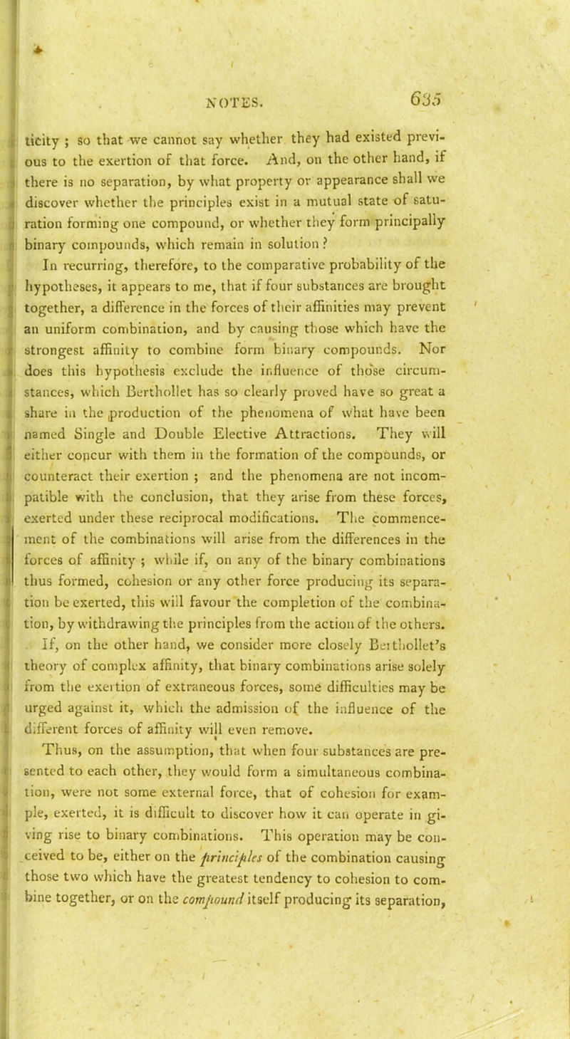 ticity ; so that we cannot say whether they had existed previ- ous to the exertion of tiiat force. And, on the other hand, if there is no separation, by what property or appearance shall we discover whether the principles exist in a mutual state of satu- ration forming one compound, or whether they form principally binary compounds, which remain in solution ? In recurring, therefore, to the comparative probability of the hypotheses, it appears to me, that if four substances are brought together, a difference in the forces of their aflanities may prevent an uniform combination, and by causing those which have the strongest affinity to combine form binary compounds. Nor does this hypothesis exclude the influence of those circum- stances, which Berthollet has so clearly proved have so great a share in the production of the phenomena of what have been named Single and Double Elective Attractions. They v>ill either copcur with them in the formation of the compounds, or counteract their exertion ; and the phenomena are not incom- patible with the conclusion, that they arise from these forces, exerted under these reciprocal modifications. The commence- ment of the combinations will arise from the differences in the forces of affinity ; while if, on any of the binary combinations thus formed, cohesion or any other force producing its separa- tion be exerted, this will favour the completion of the combina- tion, by withdrawing the principles from the action of the others. If, on the other hand, we consider more closely Beithollet's theory of compkx affinity, that binary combinations arise solely from the exertion of extraneous forces, some difficulties may be urged against it, which the admission of the influence of the different forces of affinity will even remove. Thus, on the assumption, that when four substances are pre- sented to each other, they would form a simultaneous combina- tion, were not some external force, that of cohesion for exam- ple, exerted, it is difficult to discover how it caii operate in gi- ving rise to binary combinations. This operation may be con- ,ceived to be, either on the firiucijiUs of the combination causing those two wrhich have the greatest tendency to cohesion to com- bine together, or on the com/iomH itself producing its separation,