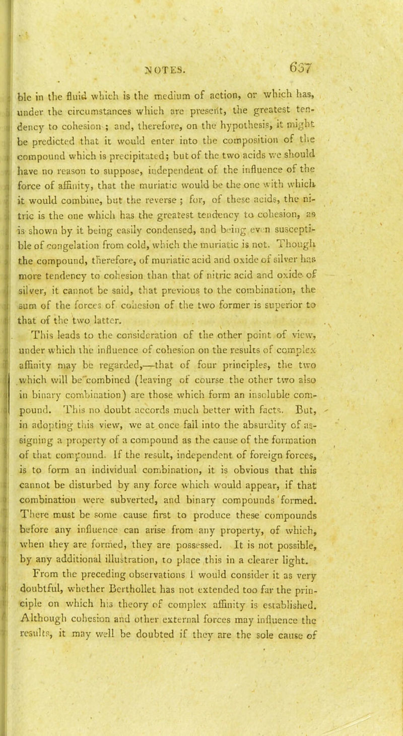 ble in the fluid which is the medium of action, or which has, under the circumstances which are present, tlie greatest ten- dency to cohesion ; and, therefore, on the hypothesis, it might be predicted that it would enter into the composition of tlie compound which is precipitated; but of the two acids we should have no reason to suppose, independent of the influence of the force of affinity, that the muriatic would be the one with which it would combine, but the reverse ; fen-, of these acids, the ni- tric is the one which has the greatest tendency to cohesion, as is shown by it being easily condensed, and being ev^ n suscepti- ble of congelation from cold, which the muriatic is not. Though the compound, therefore, of muriatic acid and oxide of silver has more tendency to cohesion than that of nitric acid and oxide- of silver, it cannot be said, that previous to the combination, the sum of the forcer, of coiicsion of the two former is superior to that of the two latter. This leads to the consideration of the other point of view, under which the influence of cohesion on the results of complex affinity may be regarded,—that of four principles, the two .which will be'combined (leaving of course the other two also in binary combination) are those which form an insoluble com- pound. This no doubt accords much better with fact^-.. But, in adopting this view, we at once fail into the absurdity of as- signing a property of a compound as the cause of the formation of that comjround. If the result, independent of foreign forces, is to form an individual combination, it is obvious that this cannot be disturbed by any force which would appear, if that combination were subverted, and binary compounds formed. There must be some cause first to produce these compounds before any influence can arise from any property, of which, when they are formed, they are posst ssed. It is not possible, by any additional illustration, to place this in a clearer light. From the preceding observations i would consider it as very doubtful, whether BcrthoUet has not extended too far the prin- 'ciple on which his theory of complex affinity is established. Although cohesion and other external forces may influence the results, it may well be doubted if they are the sole cause of