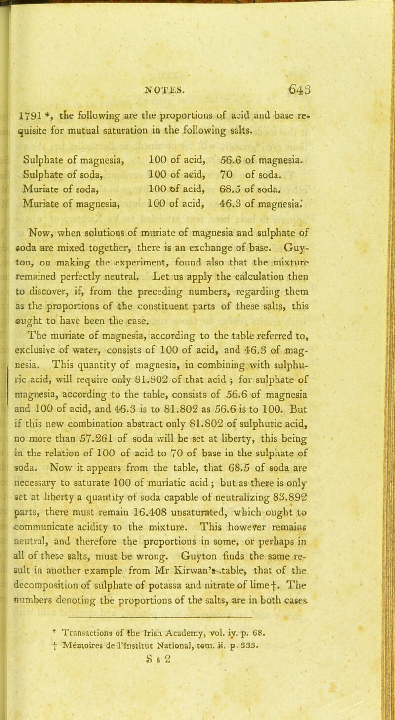 >\ 1791 *> the following are the proportions of acid and base re- ii quisite for mutual saturation in the following salts. Sulphate of magnesia, 100 of acid, 56.6 of magnesia. Sulphate of soda, 100 of acid, 70 of soda. Muriate of soda, 100 of acid, 68.5 of soda. Muriate of magnesia, 100 of acid, 46.3 of magnesia.' Now, when solutions of muriate of magnesia and sulphate of . «oda are mixed together, there is an exchange of base. Guy- ton, on making the experiment, found also that the mixture remained perfectly neutral, Let us apply the calculation then to discover, if, from the preceding numbers, regarding them as the proportions of the constituent parts of these salts, this ought to have been the case. The muriate of magnesia, according to the table referred to, exclusive of water, consists of 100 of acid, and 46.3 of mag- nesia. This quantity of magnesia, in combining with sulphu- ric acid, will require only 81,802 of that acid ; for sulphate of magnesia, according to the table, consists of 56.6 of magnesia and 100 of acid, and 46.3 is to 81.802 as 56.6 is to 100. But if this new combination abstract only 81.802 of sulphuric acid, no more than 57.261 of soda will be set at liberty, this being in the relation of 100 of acid to 70 of base in the sulphate of soda. Now it appears from the table, that 68.5 of soda are necessary to saturate 100 of muriatic acid ; but as there is only set at liberty a quantity of soda capable of neutrahzing 83.892 parts, there must remain 16.408 unsaturated, which ought to communicate acidity to the mixture. This however remains iaeutral, and therefore the proportions in some, or perhaps in all of these salts, must be wrong. Guyton finds the same re- sult in another example from Mr Kirvvan's-^table, that of the. decomposition of sulphate of potassa and nitrate of limef. The numbers denoting the proportions of the salts, are in both cases. * Transactions of the Irish Academy, vol. iy. p. 68. t Mcnioires de I'lnstitut National, t«m. «. p. 333. S S 2