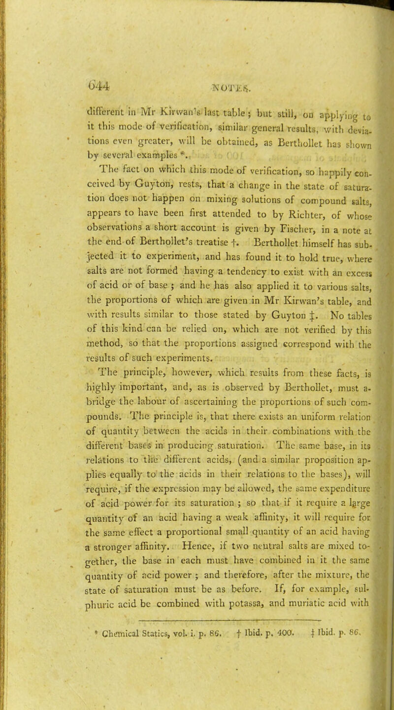 G44 TVOTJ'.-.-S. different in Mr Kirvvan's last table; but still, on applying to it this mode of verification, similar general results, with devia- tions even greater, will be obtained, as BertLoUet has shown by several examples*. The fact on which this mode of verification, so happily con- ceived by Guytdn, rests, that a change in the state of satura- tion does not happen on mixing solutions of compound sahs, appears to have been first attended to by Richter, of whose observations a short account is given by Fischer, in a note at the end of Berthollet's treatise f- Berthollet himself has sub- jected it to experiment, and has found it to hold true, where salts are not formed having a tendency to exist with an excess of acid or of base ; and he has also applied it to various salts, the proportions of which are given in Mr Kirwan's table, and with results similar to those stated by Guyton J. No tables of this kind can be relied on, which are not verified by this method, so that the proportions assigned correspond with the results of such experiments. The principle, however, which results from these facts, is highly important, and, as is observed by Berthollet, must a- bridge the labour of ascertaining the proportions of such com- pounds. The principle is, that there exists an uniform relation of quantity between the acids in their combinations with the different bases in producing, saturation. The same base, in its relations to tlte different acids, (and a similar proposition ap- plies equally to'the acids in their relations to the bases), will require, if the ^expression may be allowed, the same expenditure of acid power for its saturation ; so that if it require a Igrge quantity of an acid having a weak affinity, it will require fot, the same effect a proportional small quantity of an acid having a stronger affinity. Hence, if two neutral salts are mixed to- gether, the base in each must have combined in it the same quantity of acid power ; and tlierefore, after the mixture, the state of saturation must be as before. If, for example, sul- phuric acid be combined with potassa, and muriatic acid with « Chemical Statics, vol. i. p. 86. f Ibid. p. 400. j Ibid. p. 86,