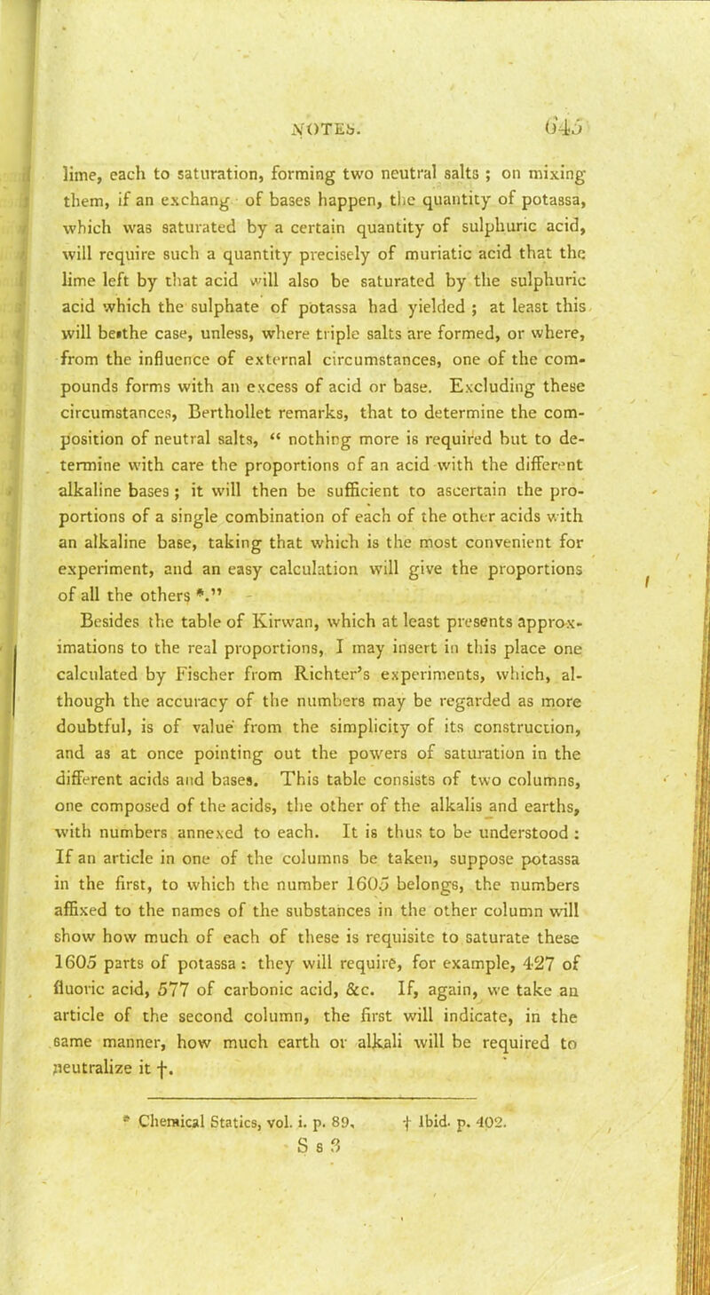 lime, each to saturation, forming two neutral salts ; on mixing them, if an exchang of bases happen, tlie quantity of potassa, which was saturated by a certain quantity of sulphuric acid, will require such a quantity precisely of muriatic acid that the lime left by that acid will also be saturated by the sulphuric acid which the sulphate of potassa had yielded ; at least this will betthe case, unless, where triple salts are formed, or where, from the influence of external circumstances, one of the com- pounds forms with an excess of acid or base. Excluding these circumstances, BerthoUet remarks, that to determine the com- position of neutral salts,  nothing more is required but to de- termine with care the proportions of an acid with the different alkaline bases ; it will then be sufficient to ascertain the pro- portions of a single combination of each of the other acids with an alkaline base, taking that which is the most convenient for experiment, and an easy calculation will give the proportions of all the others Besides the table of Kirwan, which at least presents approx- imations to the real proportions, I may insert in this place one calculated by Fischer from Richter's experiments, which, al- though the accuracy of the numbers may be regarded as more doubtful, is of value from the simplicity of its construction, and as at once pointing out the powers of saturation in the different acids and bases. This table consists of two columns, one composed of the acids, the other of the alkalis and earths, with numbers annexed to each. It is thus to be understood: If an article in one of the columns be taken, suppose potassa in the first, to which the number 1605 belongs, the numbers affixed to the names of the substances in the other column will show how much of each of these is requisite to saturate these 1605 parts of potassa: they will require, for example, 427 of fluoric acid, 577 of carbonic acid, &c. If, again, we take aa article of the second column, the first will indicate, in the same manner, how much earth or alkali will be required to jieutrahze it f. * Chemical Statics, vol. i. p. 89, f Ibid. p. 402. S S 3