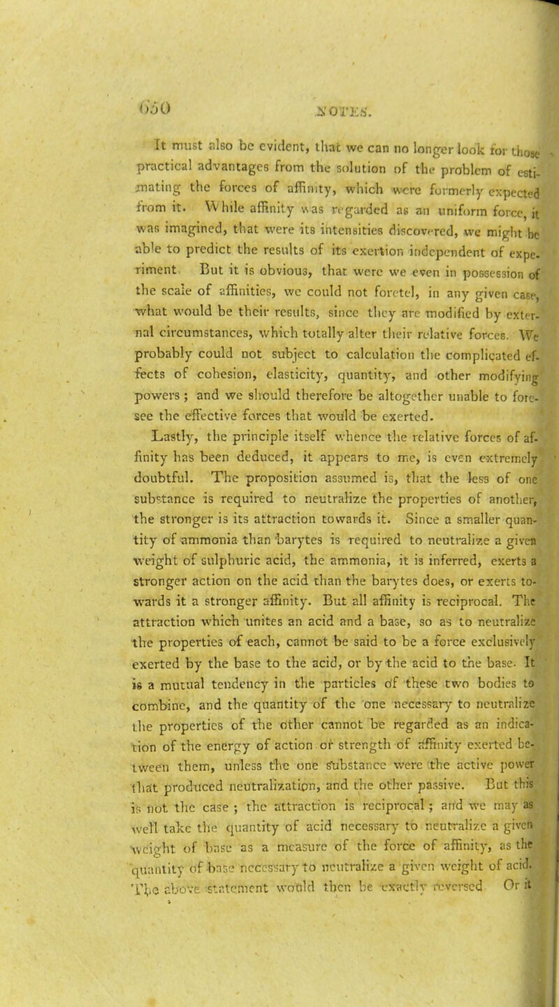 it must r.lso be evident, that we can no longer look tor those practical advantages from the solution of the problem of efiti- jnating the forces of affinity, which were formerly expected from it. While affinity was regarded as an uniform force, it was imagined, that were its intensities discovered, we might be able to predict the results of its exertion independent of expc. riment But it is obvious, that were we even in possession of the scale of affinities, wc could not forctel, in any given case, •what would be their results, since they arc modified by exter- nal circumstances, which totally alter their relative forces. Wc probably could not subject to calculation the complicated ef. iects of cohesion, elasticity, quantity', and other modifying powers ; and we should therefore be altogether unable to fore- see the effective forces that would be exerted. Lastly, the principle itself whence the relative forces of af- finity has been deduced, it appears to me, is even extremely doubtful. The proposition assumed is, that the less of one substance is required to neutralize the properties of another, the stronger is its attraction towards it. Since a smaller quan- tity of ammonia than 'barytes is required to neutrali7,e a given ■weight of sulphuric acid, the ammonia, it is inferred, exerts a stronger actiou on the acid than the barytes does, or exerts to- wards it a stronger affinity. But all affinity is reciprocal. Tlx attraction which unites an acid and a base, so as to neutralize the properties of each, cannot be said to be a force exclusively exerted by the base to the acid, or by the acid to the base. It is a mutual tendency in the particles of these two bodies to combine, and the quantity of the one necessary to neutralize the properties of the other cannot be regarded as an indica- tion of the energy of action or strength of affinity exerted be- tween them, unless the one Substance were tthe active power that produced neutralization, and the other passive. But this is not the case ; the attraction is reciprocal ; and we may as iveTl take the quantity of acid necessary to neutralize a given Avcight of base as a measure of the force of affinity, as the quantity of-base nccesrsaryto neutralize a given weight of acid. T^io above -statement wotild then be exactly reversed Or it