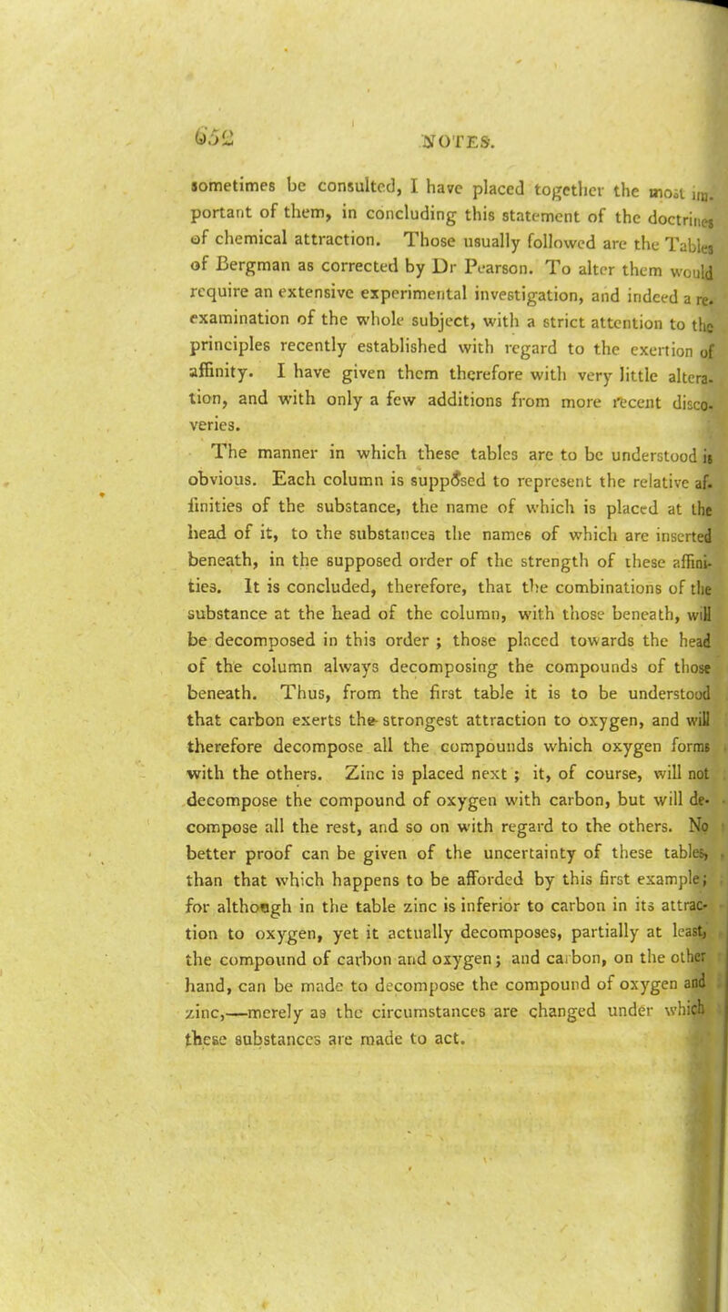 sometimes be consulted, I have placed tojTctljcv the mod hb. portant of them, in concluding this statement of the doctrines of chemical attraction. Those usually followed are the Tables of Bergman as corrected by Dr Pearson. To alter them would require an extensive experimental investigation, and indeed a re. examination of the whole subject, with a strict attention to t!ic principles recently established with regard to the exertion of affinity. I have given them therefore with very little altera- tion, and with only a few additions from more recent disco- varies. The manner in which these tables are to be understood is obvious. Each column is supposed to represent the relative af. fmities of the substance, the name of which is placed at the head of it, to the substances the names of which are inserted beneath, in the supposed order of the strength of these afiini- ties. It is concluded, therefore, that the combinations of the substance at the head of the column, with those beneath, wiH be decomposed in this order ; those placed towards the head of the column always decomposing the compounds of those beneath. Thus, from the first table it is to be understood that carbon exerts the- strongest attraction to oxygen, and will therefore decompose all the compounds which oxygen forms with the others. Zinc is placed next ; it, of course, will not decompose the compound of oxygen with carbon, but will de- compose all the rest, and so on with regard to the others. No better proof can be given of the uncertainty of these tables, than that which happens to be afforded by this first example; for although in the table zinc is inferior to carbon in its attrac- tion to oxygen, yet it actually decomposes, partially at least, the compound of cadion and oxygen; and cai bon, on the other hand, can be made to decompose the compound of oxygen and zinc,—merely as the circumstances are changed under which these substances are made to act.