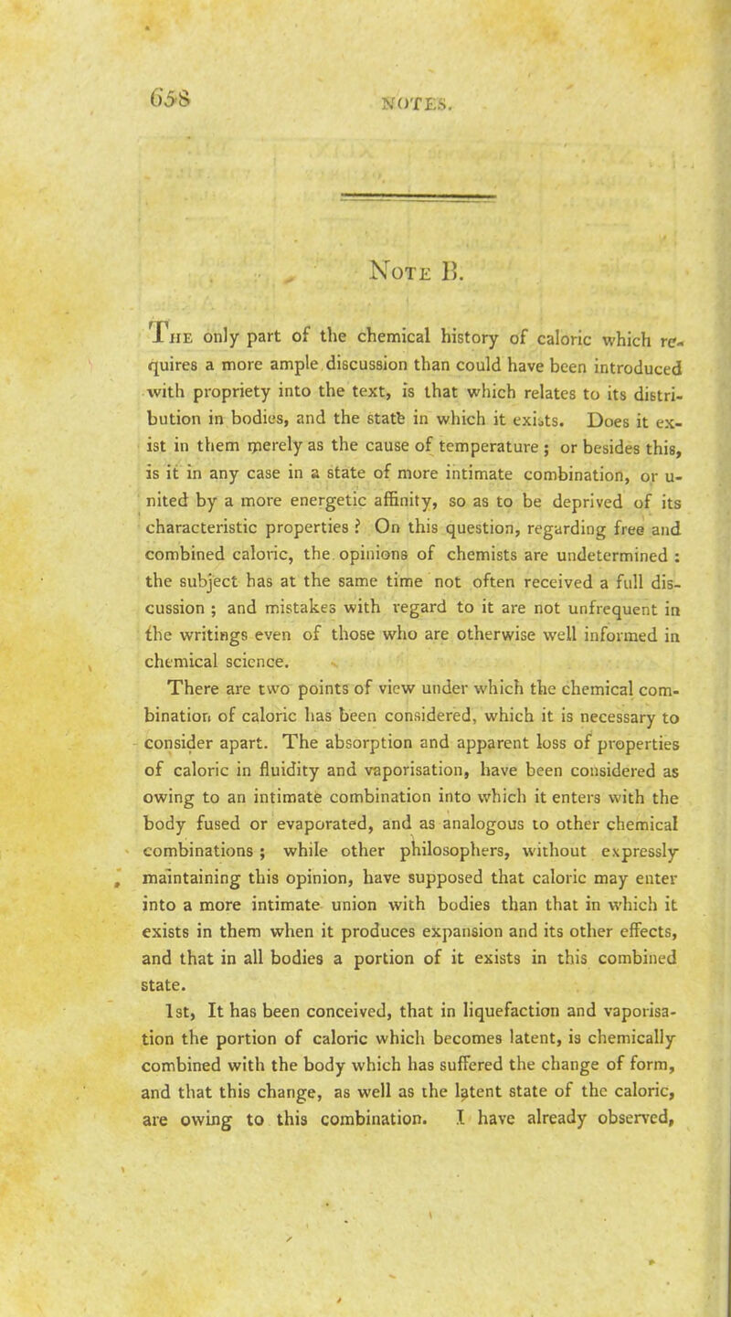 Note B. The only part of the chemical history of caloric which re- quires a more ample discussion than could have been introduced with propriety into the text, is that which relates to its distri- bution in bodies, and the statfe in which it exiits. Does it ex- ist in them rperely as the cause of temperature ; or besides this, is it in any case in a state of more intimate combination, or u- ' nited by a more energetic af&nity, so as to be deprived of its characteristic properties i On this question, regarding free and combined caloric, the opinions of chemists are undetermined : the subject has at the same time not often received a full dis- cussion ; and mistakes with regard to it are not unfrequent in the writings even of those who are otherwise well informed in chemical science. There are two points of view under which the chemical com- bination of caloric has been considered, which it is necessary to consider apart. The absorption and apparent loss of properties of caloric in fluidity and vaporisation, have been considered as owing to an intimate combination into which it enters with the body fused or evaporated, and as analogous to other chemical combinations ; while other philosophers, without expressly maintaining this opinion, have supposed that caloric may enter into a more intimate union with bodies than that in which it exists in them when it produces expansion and its other effects, and that in all bodies a portion of it exists in this combined state. 1st, It has been conceived, that in liquefaction and vaporisa- tion the portion of caloric which becomes latent, is chemically combined with the body which has suffered the change of form, and that this change, as well as the latent state of the caloric, are owing to this combination. I have already observed,