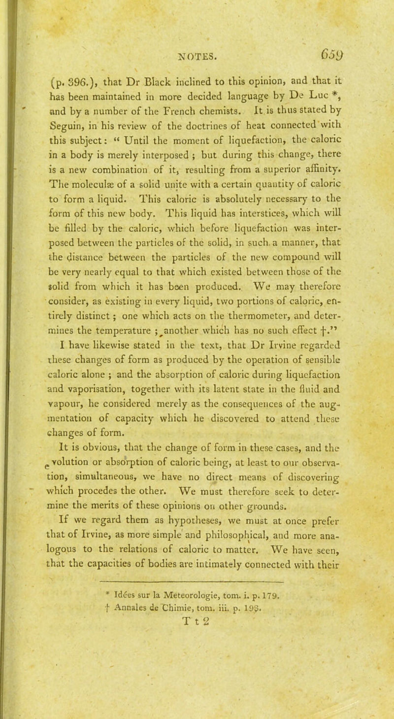 (p. 396.), that Dr Black inclined to this opinion, and that it has been maintained in more decided language by De Luc *, and by a number of the French chemists. It is thus stated by Seguin, in his review of the doctrines of heat connected with this subject:  Until the moment of liquefaction, the caloric in a body is merely interposed ; but during this change, there is a new combination of it, resulting from a superior affinity. The moleculas of a solid unite with a certain quantity of caloric to form a liquid. This caloric is absolutely necessary to the form of this new body. This liquid has interstices, which will be filled by the caloric, which before liquefaction was inter- posed between the particles of the solid, in such, a manner, that ihe distance between the particles of the new compound will be very nearly equal to that which existed between those of the solid from which it has been produced. We may therefore consider, as existing in every liquid, two portions of caloric, en- tirely distinct; one which acts on the thermometer, and deter- mines the temperature ; ^another which has no such effect f. I have likewise stated in the text, that Dr Irvine regarded these changes of form as produced by the operation of sensible caloric alone ; and the absorption of caloric during liquefaction and vaporisation, together with its latent state in the fluid and vapour, he considered merely as the consequences of the aug- mentation of capacity which he discovered to attend these changes of form. It is obvious, that the change of form in these cases, and the p volution or absorption of caloric being, at least to our observa- tion, simultaneous, we have no direct means of discovering which procedes the other. We must therefore seek to deter- mine the merits of these opinions on other grounds. If we regard them as hypotheses, we must at once prefer that of Irvine, as more simple and philosophical, and more ana- logous to the relations of caloric to matter. We have seen, that the capacities of bodies are intimately connected with their * ld6es sur la Meteorologie, torn. i. p. 179. f Annales de Chimie, torn, iii, p. 199. T t 2