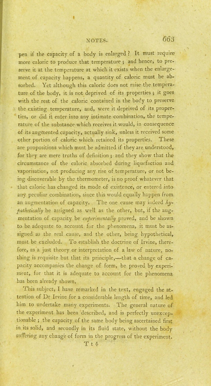 pen if the capacity of a body is enlarged? It must require more caloric to produce that temperature ; and hence, to pre- serve it at the temperature at which it exists when the enlarge- ment of capacity happens, a quantity of caloric must be ab- sorbed. Yet although this caloric does not r?.ise the tempera- ture of the body, it is not deprived of its properties ; it goes with the rest of the caloric contained in the body to preserve the existing temperature, and, were it deprived of its proper- ties, or did it enter into any intimate combination, the tempe- rature of the substance which receives it would, in consequence of its augmented capacity, actually sink, unless it received some other portion of caloric which retained its properties. These are propositions which must be admitted if they are understood, for thf y are mere truths of definition ; and they show that the circumstance of the caloric absorbed during liquefaction and vaporisation, not producing any rise of temperature, or not be- ing discoverable by the thermometer, is no proof whatever that that caloric lias changed its mode of existence, or entered into any peculiar combination, since this would equally happen from an augmentation of capacity. The one cause may indeed A^- pothstically be assigned as well as the other, but, if the aug- mentation of capacity be experimentalJi^ proved, and be shown to be adequate to account for the phenomena, it must be as- signed as the real cause, and the other, being hypothetical, must be excluded. To estabHsh the doctrine of Irvine, there- fore, as a just theory or interpretation of a law of nature, no- thing is requisite but that its principle,—that a change of ca- pacity accompanies the change of form, be proved by experi- ment, for that it is adequate to account for the phenomena has been already shown. This subject, I have remarked in the text, engaged the at- tention of Dr Irvine for a considerable length of time, and led. him to undertake many experiments. The general nature of the experiment has been described, and is perfectly unexcep- tionable ; the capacity of the same body being ascertained first in its soHd, and secondly in its fluid state, without the body suffering any change of form in the progress of the experiment. T t 4-