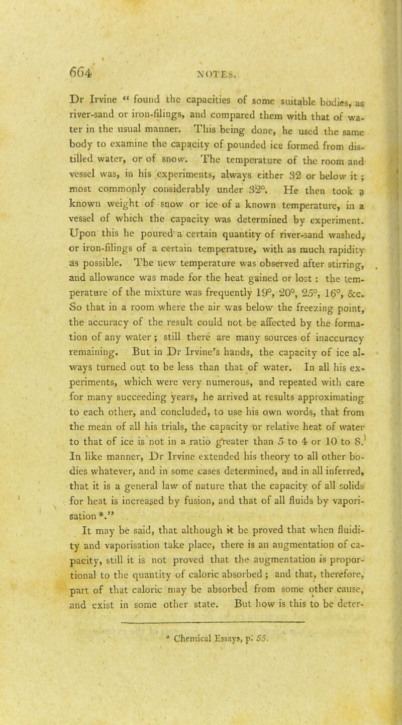 Dr Irvine  found the capacities of some suitable bodies, as river-sand or iron-filings, and compared them with that of wa- ter in the usual manner. This being done, he used the same body to examine the capacity of pounded ice formed from dis- tilled water, or of snow. The temperature of the room and vessel was, in his experiments, always either 32 or below it ; most commonly considerably under 32°. He then took ? known weight of snow or ice of a known temperature, in a vessel of which the capacity was determined by experiment. Upon this he poured' a certain quantity of river-sand washed, or iron-filings of a certain temperature, with as much rapidity as possible. The new temperature was observed after stirring, and allowance was made for the heat gained or lost: the tem- perature of the mixture was frequently 19°, 20°, 25°, 16°, &c. So that in a room where the air was below the freezing point, the accuracy of th^ result could not be affected by the forma- tion of any water ; still there are many sources of inaccuracy remaining. But in Dr Irvine's hands, the capacity of ice al- ways turned out to be less than that of water. In all his ex- periments, which were very numerous, and repeated with care for many succeeding years, he arrived at results approxim.ating to each other, and concluded, to use his own words, thai from the mean of all his trials, the capacity or relative heat of water to that of ice is not in a ratio greater than 5 to 4.> or 10 to 8.' In like manner, Dr Irvine extended his theory to all other bo- dies whatever, and in some cases determined, and in all inferred, that it is a general law of nature that the capacity of all solids for heat is increased by fusion, and that of all fluids by vapori- sation*. It may be said, that although it be proved that when fluidi- ty and vaporisation take place, there is an augmentation of ca- pacity, still it is not proved that the augmentation is propor- tional to the quantity of caloric absorbed; and that, therefore, part of that caloric may be absorbed from some other cause, and exist in some other state. But how is this to be deter- * Chemical Essays, pi 55.